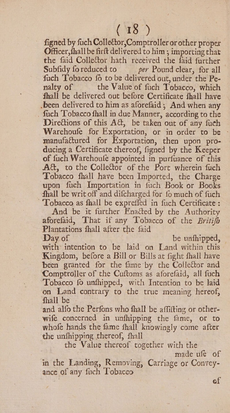 (1B 7) figned by fuch Colleétor,Comptroller or other proper Officer, fhall be firft delivered to him ; importing that the faid Colleftor hath received the faid further Subfidy fo reduced to per Pound clear, for all fuch Tobacco fo to be delivered out, under the Pe- nalty of the Value of fuch Tobacco, which ‘Shall be delivered out before Certificate fhall have .been delivered to him as aforefaid; And when any . fuch Tobacco fhall in due Manner, according to the Directions of this A&amp;, be taken out of any fuch Warehoufe for Exportation, or in order to be - manufaétured for Exportation, then upon pro- ducing a Certificate thereof, figned by the Keeper of fuch Warehoufe appointed in purfuance of this A&amp;, to the Collector of the Port wherein fuch Tobacco fhall have been Imported, the Charge © upon fuch Importation in fuch Book or Books —-fhall be writ off and difcharged for fo much of fuch ‘Tobacco as fhall be expreffed in fuch Certificate : And be it further Ena&amp;ted by the Authority aforefaid, That if any Tobacco of the Britifh Plantations fhall after the faid 7 Day of be unthipped, with: intention to be laid on Land within this Kingdom, before a Bill or Bills at fight fhall have been granted for the fame by the Collettor and Comptroller of the Cuftoms as aforefaid, all fuch Tobacco fo unfhipped, with Intention to be laid on Land contrary to the true meaning hereof, fhall be - and alfo the Perfons who fhall be affifting or other- wife. concerned in unfhipping the fame, or to whofe hands the fame fhall knowingly come after the unfhipping thereof, fhall | the Value thereof together with the made ufe of in the Landing, Removing, Carriage or Convey- ance of any fiich Tobacco of