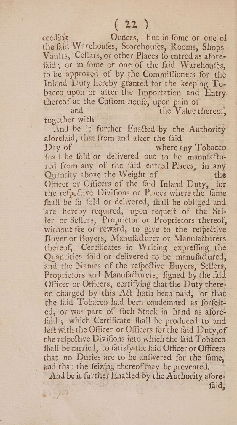 (22a) ceeding Ounces, but in fome or one of the faid Warehoufes, Storehoufes, Rooms, Shops - Vaults, Cellars, or other Places fo entred as afore- {aid; or in fome or one of the faid Warehoufes, to be approved of by the Commiffioners for the Inland uty hereby granted for the keeping To- bacco upon or after the Importation and Entry. thereof at the Cuftom-honfe, upon pain of and ) the Value thereof, together with And be it further Ena&amp;ted by the Authority aforefaid, that from and after the faid | Day of where any Tobacco fall be fold or delivered out to be manufattu- red from any of the faid entred Places, in any Quantity above the Weight of __ the Officer or Officers of the faid Inland Duty, for the refpective Wivifions or Places where the fame fhall be fo fold or delivered, fhall be obliged and are hereby required, upon requeft of the Sel- ler or Sellers, Proprietor or Proprietors thereof, without fee or reward, to give to the refpective Buyer or Buyers, Manufacturer or Manufacturers thereof, Certificates in Writing expreffing. the Quantities fold or delivered to be manufactured, and the Names ef the refpeftive Buyers, Sellers, Proprietors and Manufa&amp;urers, figned by the faid Officer or Officers, certifying thatthe Duty there- on charged by this A&amp; hath been paid, ‘or that the faid Tobacco had been condemned as forfeit- ed, or was part of fuch Stock in hand as afore- faid ; which Certificate fhall be produced to and left with the Officer or Officers for the faid Duty,of the refpective Divifions into which the faid Tobacco fhall be carried, to fatisfy.the faid Officer or Officers that no Duties are to be anfwered for the fame, and that the feizing thereof may be prevented. And be it further Enacted by the Authority afore- faid, » /