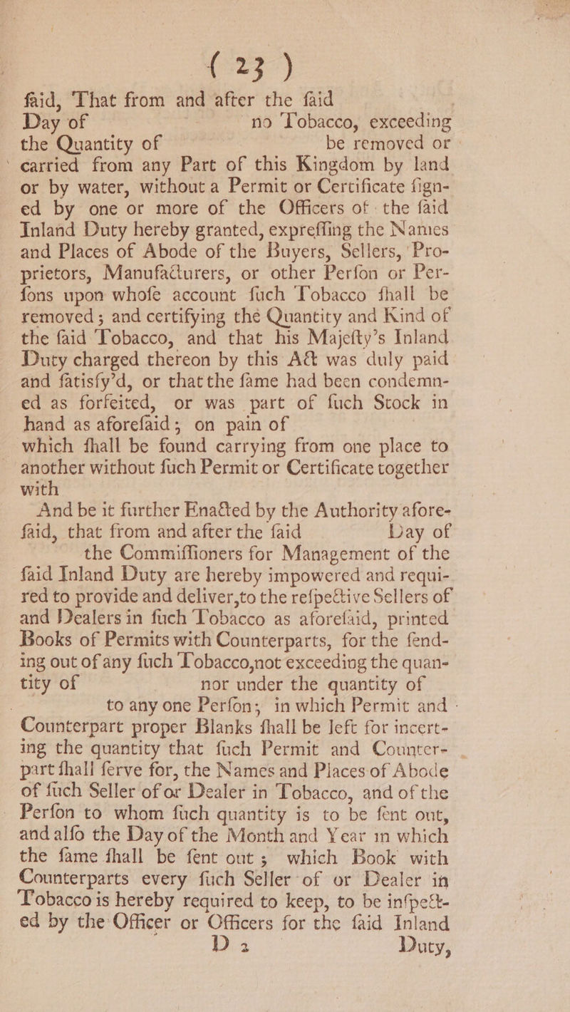 Br ae faid, ‘That from and after the faid | Day of no Tobacco, exceeding the Quantity of | be removed or - ‘ carried from any Part of this Kingdom by land or by water, without a Permit or Certificate fign- ed by one or more of the Officers of the faid Inland Duty hereby granted, expreffing the Names and Places of Abode of the Buyers, Sellers, 'Pro- _prietors, Manufadurers, or other Perfon or Per- fons upon whofe account fuch Tobacco fhall be removed; and certifying the Quantity and Kind of the faid Tobacco, and that his Majefty’s Inland Duty charged thereon by this A&amp; was duly paid and fatisfy’d, or thatthe fame had been condemn- ed as forfeited, or was part of fuch Stock in hand as aforefaid; on pain of | which fhall be found carrying from one place to another without fuch Permit or Certificate together with And be it further Enaéted by the Authority afore- faid, that from and after the faid Day of the Commiffioners for Management of the faid Inland Duty are hereby impowered and requi- red to provide and deliver,to the refpective Sellers of and Jdealers in fuch Tobacco as aforefaid, printed Books of Permits with Counterparts, for the fend- ing out of any fuch Tobacco,not exceeding the quan- tity of nor under the quantity of | to any one Perfon; in which Permit and - Counterpart proper Blanks fhall be Jeft for incert- ing the quantity that fuch Permit and Counter- | part fhall ferve for, the Names and Places of Abode of fuch Seller of or Dealer in Tobacco, and of the Perfon to whom fuch quantity is to be fent out, and alfo the Day of the Month and Year in which the fame fhall be fent out; which Book with Counterparts every fiich Seller of or Dealer in Tobacco is hereby required to keep, to be in{pett- ed by the Officer or Officers for the faid Inland Di Duty,