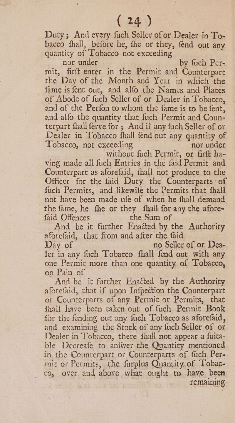 Duty; And every. fuch Seller ofor Dealer in To- bacco fhall, before he, fhe or they, fend out any quantity of Tobacco not exceeding nor under by fuch Per- mit, firft enter in the Permit and Counterpart the Day of the Month and Year in which the fame is fent out, and alfo the Names and Places of Abode of fuch Seller of or Dealer in Vobacco, and of the Perfon to whom the fame is to be fent, and alfo the quantity that fuch Permit and Coun- terpart fhall ferve for ; And if any fuch Seller of or Dealer in Tobacco fhall fend out any quantity of ‘Tobacco, not exceeding nor under without fuch Permit, or firft ha- ~ ving made all fuch Entries in the faid Permit and Counterpart as aforefaid, fhall not produce to the Officer for the faid Duty the Counterparts of fuch Permits, and likewile the Permits that fhall not have been made ufe of when he fhall demand the fame, he fhe or they {hall for any the afore- faid Offences the Sum of | And be it further Enaéed by the Authority aforefaid, that from and after the. faid Day of no Seller of or Dea- ler in any fuch Tobacco fhall fend out with any one Permit more than one quantity of Tobacco, on Pain of : And be it further Enacted by the Authority aforefaid, that if upon Infpettion the Counterpart or Counterparts of any Permit or Permits, that fhall. have been taken out of fuch Permit Book for the fending out any fuch ‘Tobacco as aforefaid, and examining the Stock of any fuch Seller of or Dealer in Tobacco, there fhall not appear a fuita- ble Decreafe to anfwer the Quantity mentioned in the Counterpart.or Counterparts of fuch Per- mit or Permits, the furplus Quantity, of Tobac- _ €0, over and above what ought to have been . ae remaining