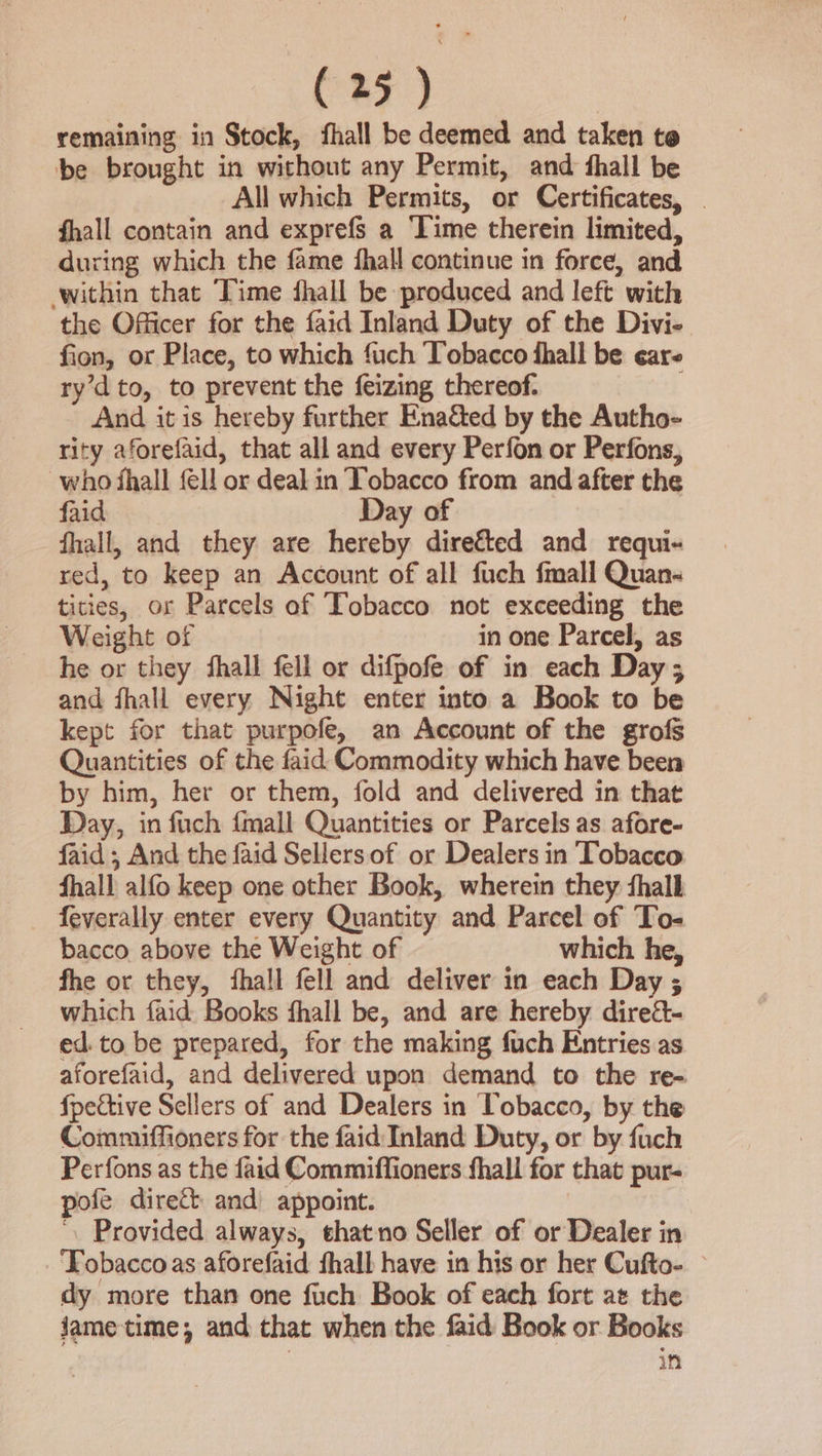 remaining in Stock, fhall be deemed and taken te be brought in without any Permit, and thall be All which Permits, or Certificates, | fhall contain and exprefs a ‘Time therein limited, during which the fame hall continue in force, and within that Time fhall be produced and left with the Officer for the faid Inland Duty of the Divi- fion, or Place, to which fuch Tobacco fhall be eare ry’dto, to prevent the feizing thereof. And it is hereby further Ena&amp;ted by the Autho- rity aforefaid, that all and every Perfon or Perfons, who fhall fel! or deal in Tobacco from and after the faid Day of fhall, and they are hereby dire&amp;ted and requi- red, to keep an Account of all fuch fmall Quan- tities, or Parcels of Tobacco not exceeding the Weight of in one Parcel, as he or they ‘hall fell or difpofe of in each Day; and fhall every Night enter into a Book to be kept for that purpofe, an Account of the grofs Quantities of the faid Commodity which have been by him, her or them, fold and delivered in that Day, in fuch {mall Quantities or Parcels as afore- faid ; And the faid Sellers of or Dealers in Tobacco fhall alfo keep one other Book, wherein they fhalb feverally enter every Quantity and Parcel of To- bacco above the Weight of which he, fhe or they, fhall fell and deliver in each Day ; which faid Books fhall be, and are hereby dire&amp;- ed. to be prepared, for the making fuch Entries as aforefaid, and delivered upon demand to the re- fpective Sellers of and Dealers in Tobacco, by the Commiffioners for the faid Inland Duty, or by fauch Perfons as the faid Commiffioners fhall for that pur- pofe direct and appoint. | . Provided always, thatno Seller of or Dealer in ‘Tobacco as aforefaid fhall have in his or her Cufto- — dy more than one fuch Book of each fort at the jJametime, and that when the faid Book or Books in