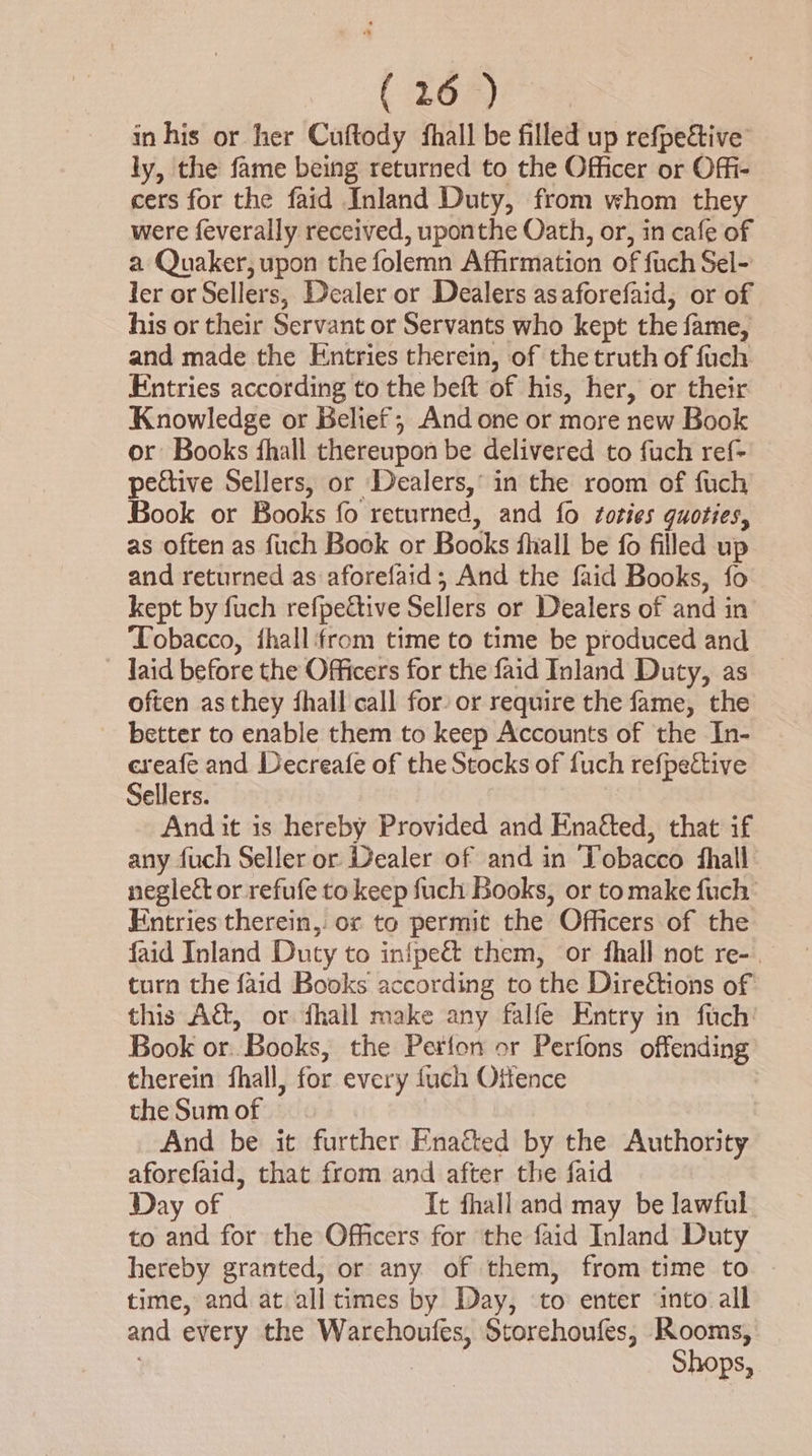 (:26*) in his or her Cuftody fhall be filled up refpective ly, the fame being returned to the Officer or Offi- cers for the faid Inland Duty, from whom they were feverally received, uponthe Oath, or, in cafe of a Quaker, upon the folemn Affirmation of fuch Sel- ler or Sellers, Dealer or Dealers asaforefaid, or of his or their Servant or Servants who kept the fame, and made the Entries therein, of the truth of fuch Entries according to the beft of his, her, or their Knowledge or Belief; And one or more new Book or: Books fhall thereupon be delivered to fuch ref- pective Sellers, or Dealers, in the room of fuch Book or Books fo returned, and fo zoties quoties, as often as fuch Book or Books fhall be fo filled up and returned as aforefaid; And the faid Books, fo kept by fuch refpeétive Sellers or Dealers of and in ‘Tobacco, fhall‘from time to time be produced and laid before the Officers for the faid Inland Duty, as often asthey fhall call for or require the fame, the better to enable them to keep Accounts of the In- ereafe and Decreafe of the Stocks of fuch refpective Sellers. And it is hereby Provided and Enatted, that if any fuch Seller or Dealer of and in Tobacco shall neglect or refufe to keep fuch Books, or tomake fuch Entries therein, or to permit the Officers of the faid Inland Duty to infpe&amp; them, or fhall not re-. turn the faid Books according to the Direétions of this Aét, or dhall make any falfe Entry in fuch Book or. Books, the Perlon or Perfons offending therein fhall, for every fuch Offence the Sum of | | And be it further Ena&amp;ed by the Authority aforefaid, that from and after the faid Day of It fhall and may be lawful to and for the Officers for the faid Inland Duty hereby granted, or any of them, from time to time, and at all times by Day, to enter ‘into all and every the Warchoufes, Storehoufes, Rooms, Shops,