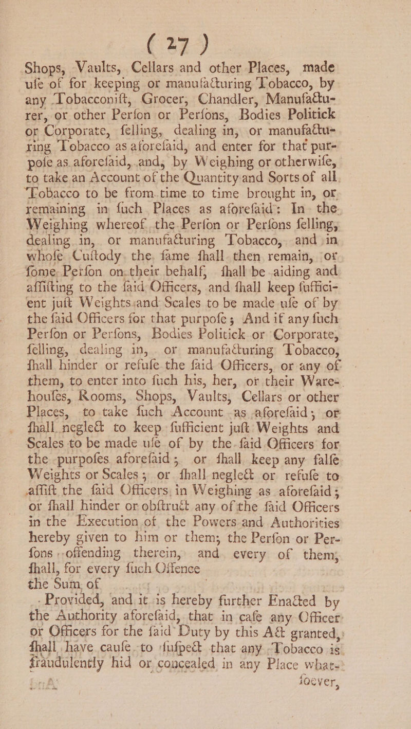 Shops, Vaults, Cellars and other Places, made ufe of for keeping or manufacturing Tobacco, by any Tobacconift, Grocer, Chandler, Manufactu- rer, or other Perfon or Perfons, Bodies Politick or Corporate, felling, dealing in, or manufa&amp;u- ring Tobacco as aforefaid, and enter for that pur- pole as. aforelaid,.and, by Weighing or otherwife, to take an Account of the Quantity and Sorts of all. ‘Tobacco to be from.time to time brought in, or remaining in fuch. Places as aforefaid: In. the. Weighing whereof. the. Perfon or Perfons felling, dealing in, or manufacturing ‘Tobacco, and in whole Cuftody. the, fame fhall. then remain, ‘of fome: Perfon on.theit behalf, fhall be aiding and affifting to the faid Officers, and fhall keep fuffici- ent juftt Weights:and Scales to be made ule of by the faid Officers for that purpofe ; And if any fuch Perfon or Perfons, Bodies Politick or Corporate, felling, dealing in, . or manufacturing Tobacco, fhall hinder or refufe the faid Officers, or any of them, to enter into fuch his, her, of their Wares. houfes, Rooms, Shops, Vaults, Cellars or other Places, to take fuch Account -as aforefaid, of fhall_negle&amp; to keep fufficient juft Weights and Scales to be made ule. of by the.faid Officers: for the -purpofes aforefaid; or ‘hall keep any falfe Weights or Scales; or fhall negle&amp; or refufle to afmift the faid Officers, in Weighing as_aforefaid ; or fhall hinder or obftrucét any of the faid Officers in the Execution of the Powers-and Authorities hereby given to him or them; the Perfon or Per- fons offending therein, and every of them, fhall, for every fuch Offence | EHC OURE OE cit 4% = : - Provided, and it is hereby further Enafted by the Authority aforefaid, that in cafe any Officer or Officers for the faid’ Duty by this A&amp; granted, fhall have caufe-to fufpeé&amp; that any Tobacco is fraudulently hid or concealed in any Place whats in ioever,