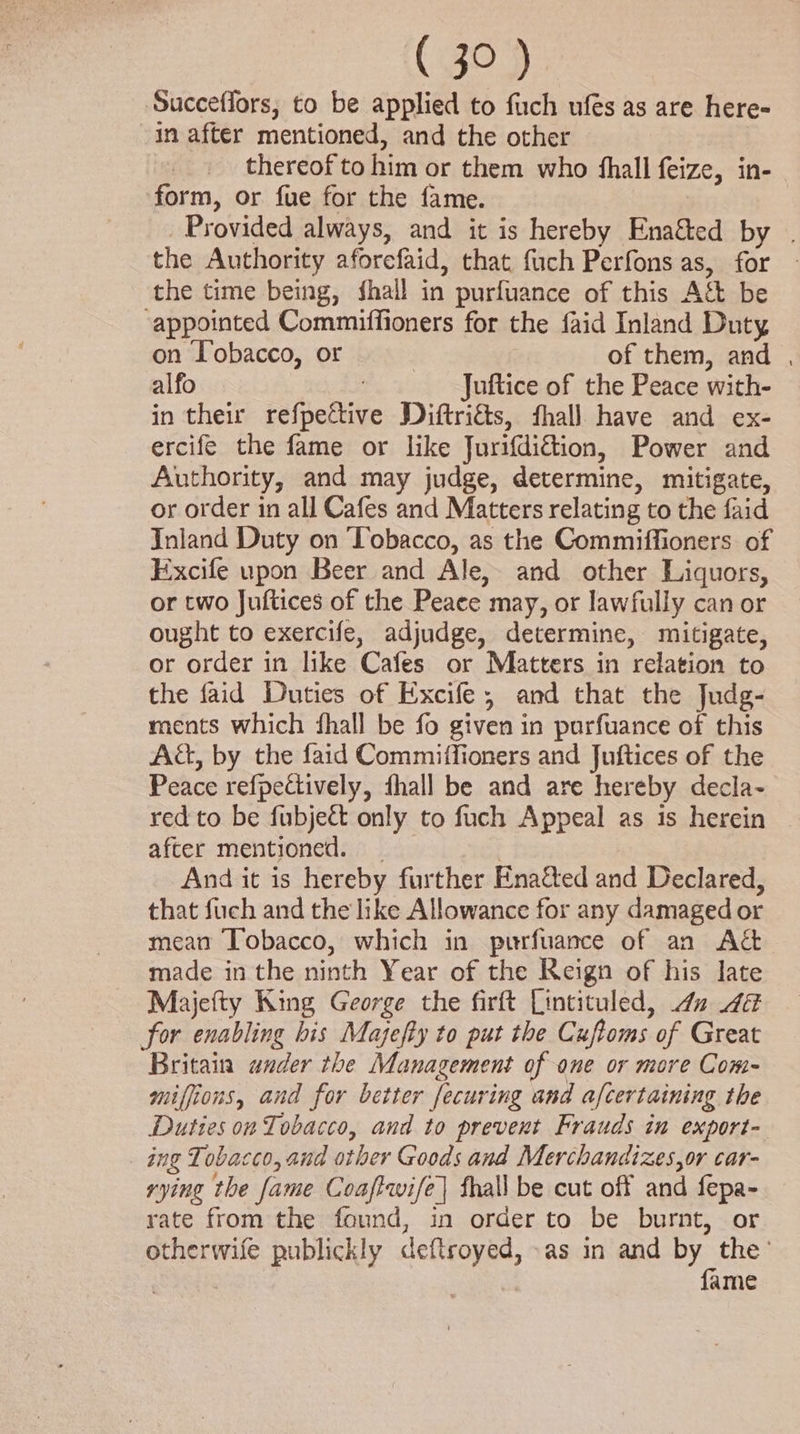 Succeflors, to be applied to fuch ufés as are here- in after mentioned, and the other thereof to him or them who fhall feize, in- form, or fue for the fame. Provided always, and it is hereby Enaéted by | the Authority aforefaid, that fuch Perfons as, for — the time being, shall in purfuance of this Act be ‘appointed Commiffioners for the faid Inland Duty on Tobacco, or 3 of them, and , alfo , Juftice of the Peace with- in their refpettive Diftriés, fhall have and ex- ercife the fame or like Jurifdittion, Power and Authority, and may judge, determine, mitigate, or order in all Cafes and Matters relating to the faid Inland Duty on Tobacco, as the Commiffioners of Excife upon Beer and Ale, and other Liquors, or two Juftices of the Peace may, or lawfully can or ought to exercife, adjudge, determine, mitigate, or order in like Cafes or Matters in relation to the faid Duties of Excife, and that the Judg- ments which fhall be fo given in parfuance of this Aa, by the faid Commiffioners and Juftices of the Peace refpettively, fhall be and are hereby decla- red to be fubjeét only to fuch Appeal as is herein after mentioned. _ | And it is hereby further Enated and Declared, that fuch and the like Allowance for any damaged or mean ‘Tobacco, which in purfuance of an Act made in the ninth Year of the Reign of his late Majefty King George the firft Lintituled, 42 4 for enabling bis Majefty to put the Cuftoms of Great Britain ander the Management of ane or more Com- miffions, and for better fecuring and afcertaining the Duties on Tobacco, and to prevent Frauds in export- ing Tobacco, and other Goods and Merchandizes,or car- rying the fame Coaftwife| fhall be cut off and fepa- rate from the found, in order to be burnt, or otherwife publickly deftroyed, »as in and a Ane ame