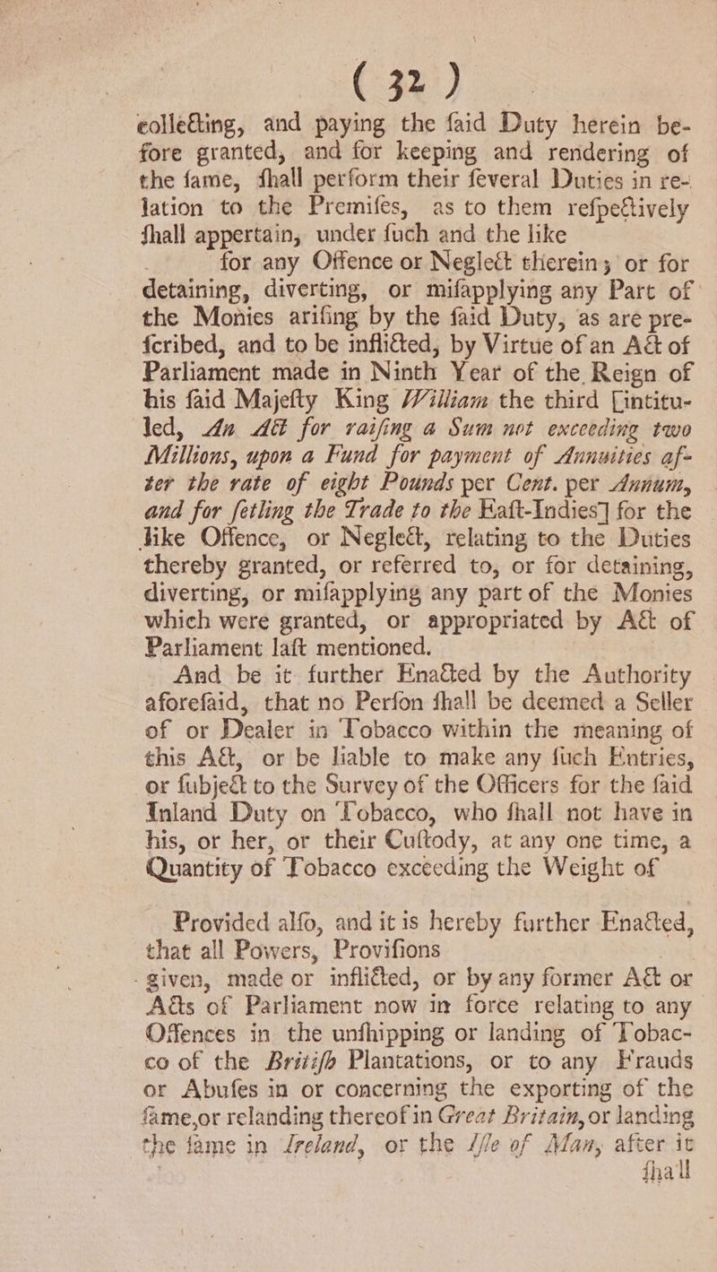 eolletting, and paying the faid Duty herein be- fore granted, and for keeping and rendering of the fame, fhall perform their feveral Duties in re- lation to the Premifes, as to them refpettively fhall appertain, under fuch and the like 7 for any Offence or Neglect therein; or for detaining, diverting, or mifapplying any Pare of the Monies arifing by the faid Duty, as are pre- {cribed, and to be inflitted, by Virtue of an A&amp; of Parliament made in Ninth Year of the. Reign of his faid Majefty King William the third [intitu- led, Ana A for raifing a Sum not exceeding two Millions, upon a Fund for payment of Annuities af- ter the rate of eight Pounds per Cent. per Annum, and for fetling the Trade to the Kaft-Indies] for the dike Offence, or Neglect, relating to the Duties thereby granted, or referred to, or for detaining, diverting, or mifapplying any part of the Monies which were granted, or appropriated by Ag of Parliament laft mentioned. And be it further Enatted by the Authority aforefaid, that no Perfon fhall be deemed a Seller of or Dealer in Tobacco within the meaning of this A&amp;, or be liable to make any fuch Eutries, or fubjeé to the Survey of the Officers for the faid — Inland Duty on ‘Tobacco, who fhall not have in his, or her, or their Cuftody, at any one time, a Quantity of Tobacco exceeding the Weight of Provided alfo, and itis hereby further Enaied, that all Powers, Provifions sel - given, made or infli&amp;ted, or by any former A&amp; or Aas of Parliament now in force relating to any Offences in the unfhipping or landing of Tobac- co of the Brii/e Plantations, or to any Frauds or Abufes in or concerning the exporting of the fame,or relanding thereof in Great Britain, or landing the fame in Jreland, or the //le of Man, after 7 iha