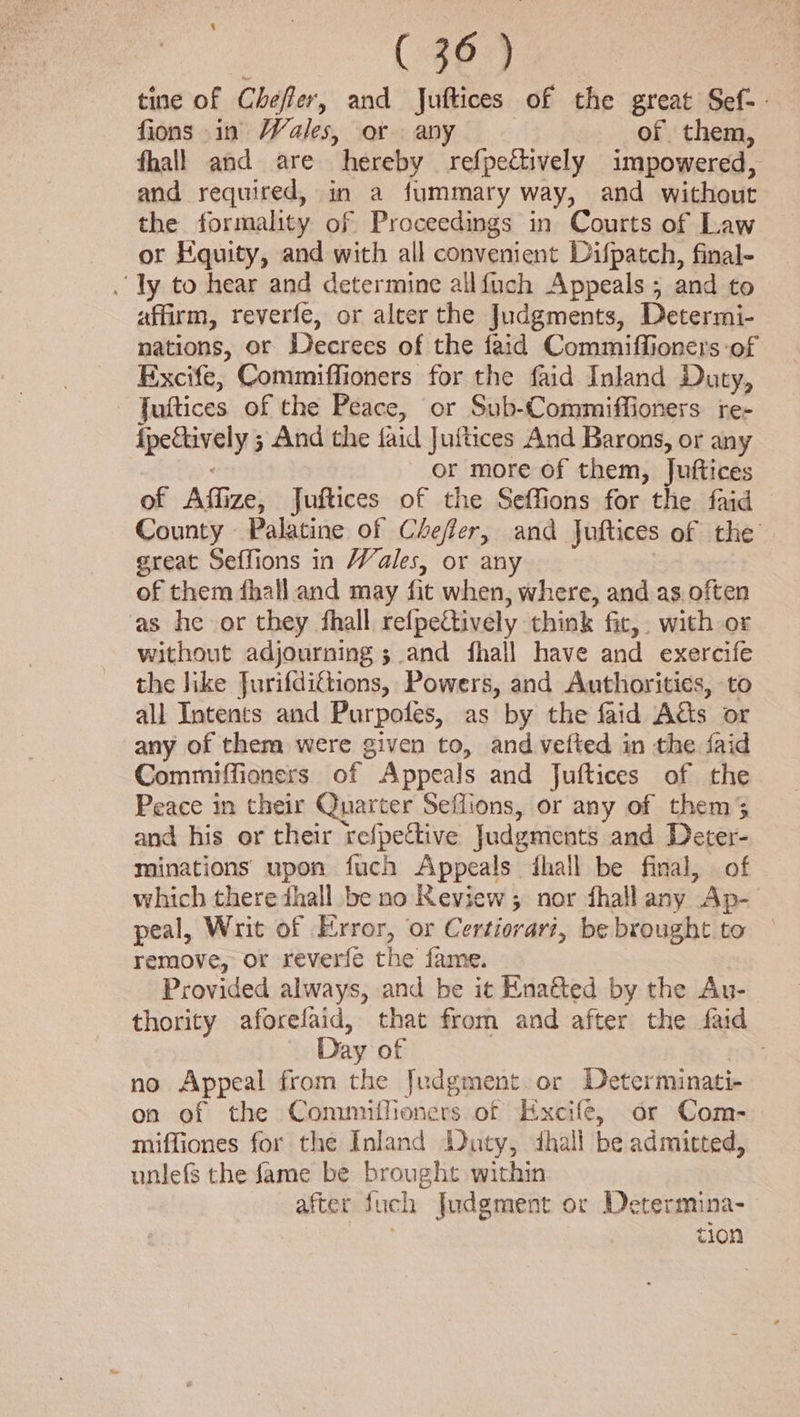 tine of Cheffer, and Juftices of the great Sef-. fions in Wales, or any : of them, fhall and are hereby refpectively impowered, and required, in a fummary way, and without the formality of Proceedings in Courts of Law or Equity, and with all convenient Difpatch, final- . ly to hear and determine allfuch Appeals; and to affirm, reverfe, or alter the Judgments, Determi- nations, or Decrees of the faid Commiffioners of Excife, Commiffioners for the faid Inland Duty, — ‘Juftices of the Peace, or Sub-Commiffioners re- fpeftively ; And the faid Juftices And Barons, or any or more of them, Juftices of Affize, Juftices of the Seffions for the faid County Palatine of Chefter, and Juftices of the great Seffions in Wales, or any of them fhall and may fic when, where, and as often as he or they fhall refpefively think fic, with or without adjourning ; and fhall have and exercife the like Jurifditions, Powers, and Authorities, to all Intents and Purpofes, as by the faid Acts or any of them were given to, and vetted in the faid Commiffioners of Appeals and Juftices of the Peace in their Quarter Seflions, or any of them 3 and his or their refpective Judgments and Deter- minations’ upon fuch Appeals fhall be final, of which there dhall be no Review; nor fhall any Ap- peal, Writ of Error, or Certiorari, be brought to remove, or reverfe the fame. Provided always, and be it Enatted by the Au- thority aforefaid, that from and after the faid Day of no Appeal from the Judgment or Determinati- on of the Commuifioners of Kxcife, or Com- miffiones for the Inland Duty, dhall be admitted, unlefs the fame be brought within 7 after fuch Judgment or Determina- tion