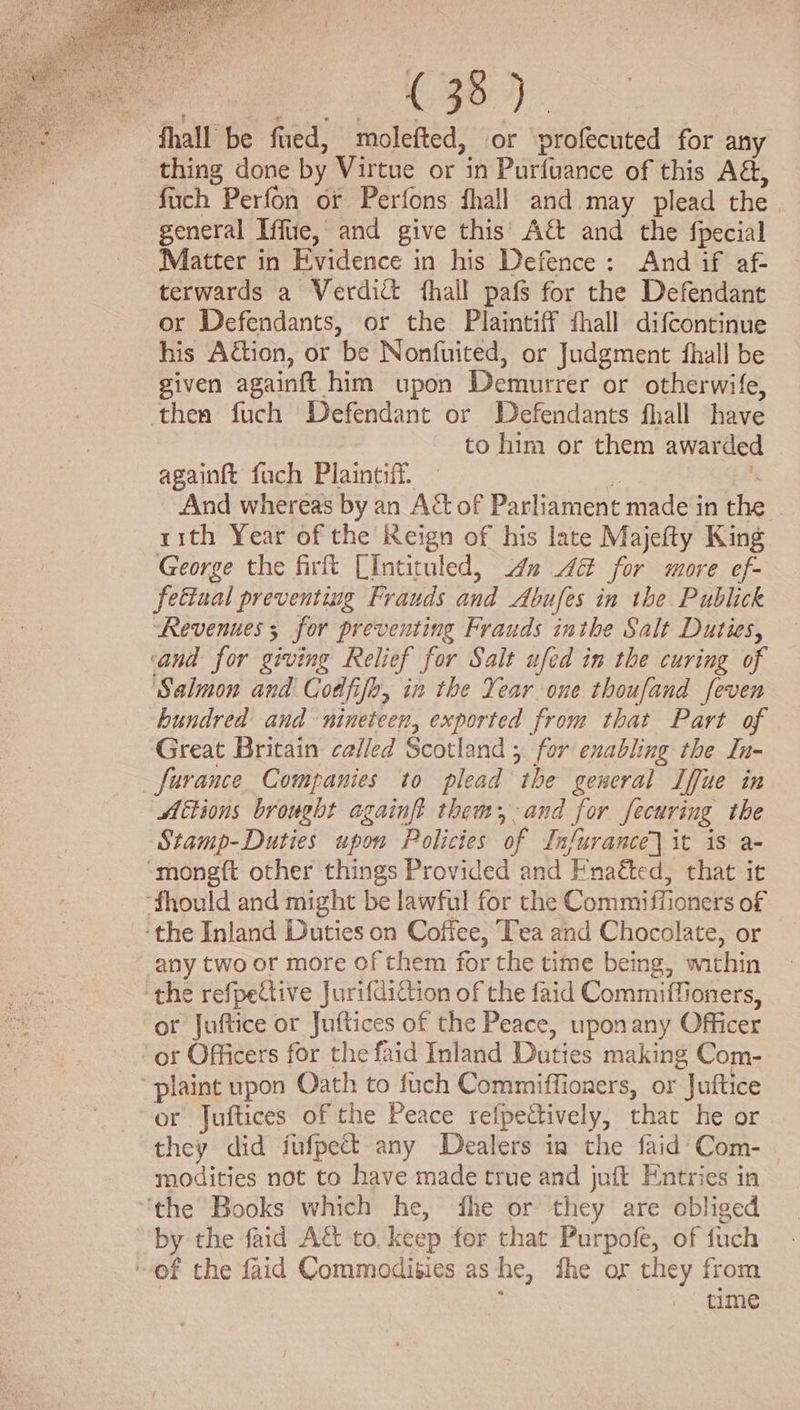 Ce fhall be fued, molefted, or profecuted for any thing done by Virtue or in Purfuance of this AG, fch Perfon or Perfons fhall and may plead the general Iffue, and give this Aé and the fpecial Matter in Evidence in his Defence: And if af- terwards a Verdict fhall pafs for the Defendant or Defendants, or the Plaintiff fhall difcontinue his Adion, or be Nonfuited, or Judgment fhall be given againft him upon Demurrer or otherwife, thea fuch Defendant or Defendants fhall have to him or them awarded againft fuch Plaintiff. : | And whereas by an Act of Parliament made in the rith Year of the Reign of his late Majefty King George the firft LIntituled, dn 4 for more ef- fettual preventing Frauds and Abufes in the Publick Revenues 5 for preventing Frauds inthe Salt Duties, ‘and for giving Relief for Salt ufed in the curing of Salmon and Codfifo, in the Year one thoufand feven hundred and nineteen, exported from that Part of Great Britain called Scotland ; for enabling the In- furance Companies to plead the general Iffue in Actions brought againft them, -and for fecuring the Stamp-Duties upon Policies of Infurance] it is a- “monegft other things Provided and Fnaéted, that it -fhould and might be lawful for the Commiffioners of ‘the Inland Duties on Coffee, Tea and Chocolate, or any two or more of them for the time being, within the refpeCtive Jurifdiction of the faid Commiffioners, or Juftice or Juftices of the Peace, upon any Officer or Officers for the faid Inland Duties making Com- -plaint upon Oath to fuch Commiffioners, or Juftice or Juftices of the Peace refpectively, that he or they did fufpect any Dealers in the faid Com- modities not to have made true and juft Entries in ‘the Books which he, fhe or they are obliged by the faid Att to. keep for that Purpofe, of fuch of the faid Commodities asthe, fhe or they from : time