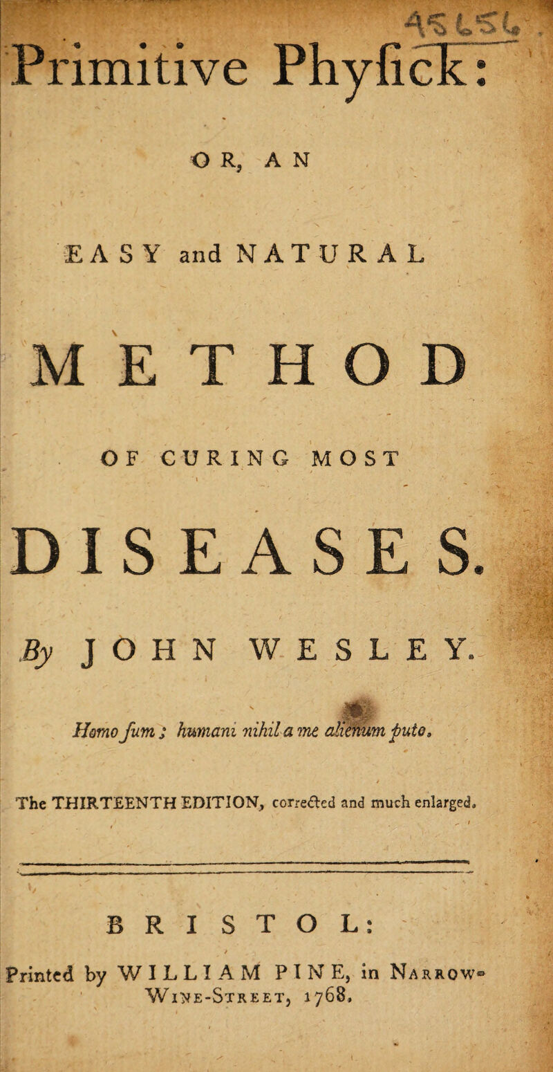 t Primitive PhyficL OR, AN EASY and N AT UR A L METHOD OF CURING MOST i DISEASES * ■ . r v - By JOHN WESLEY. HI Homo Jum j humam nihil a me aheniim puto, The THIRTEENTH EDITION, correded and much enlarged. */ BRISTOL: / / Printed by WILLIAM PINE, in Narrow Wine-Street, 1768,