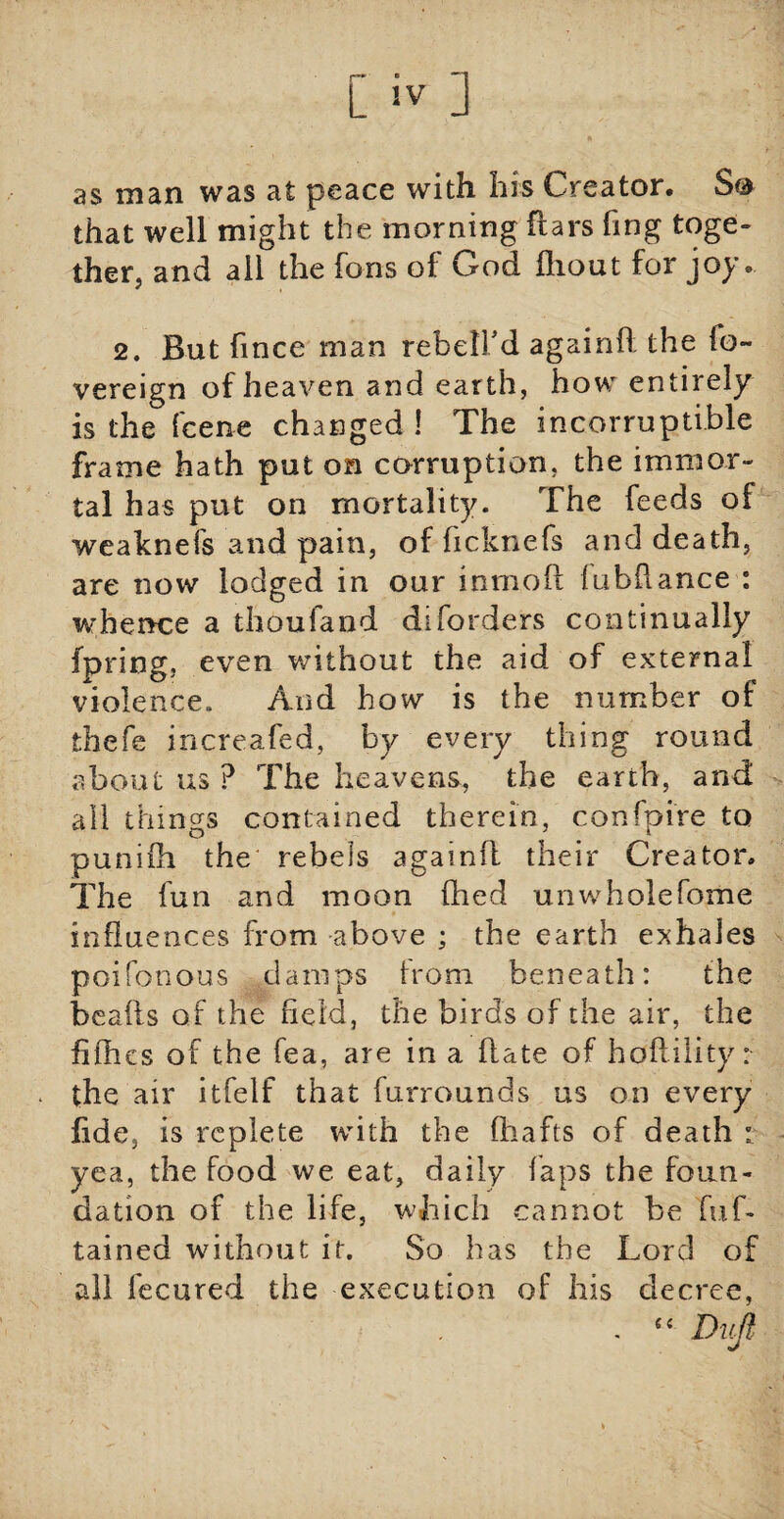 L !V j as man was at peace witli his Creator* S& that well might the morning liars fing toge¬ ther, and ail the Tons of God fliout for joy» 2. But fince man rebelfd againd the ib~ vereign of heaven and earth, how entirely is the {'cent changed ! The incorruptible frame hath put on corruption, the immor¬ tal has put on mortality. The feeds of weaknefs and pain, of ficknefs and death, are now lodged in our inmoil iubilance : whence a thoufand diforders continually fpring, even without the aid of external violence. And how is the number of thefe increafed, by every thing round about us ? The heavens, the earth, and all things contained therein, confpire to puniih the rebels againfl their Creator, The fun and moon fhed un whole Tome influences from above ; the earth exhales poifonous damps from beneath: the beads of the field, the birds of the air, the fifties of the fea, are in a date of hoff ility: the air itfelf that furrounds us on every fide, is replete with the diafts of death : yea, the food we eat, daily laps the foun¬ dation of the life, which cannot be fuf- tained without it. So has the Lord of all fecured the execution of his decree,