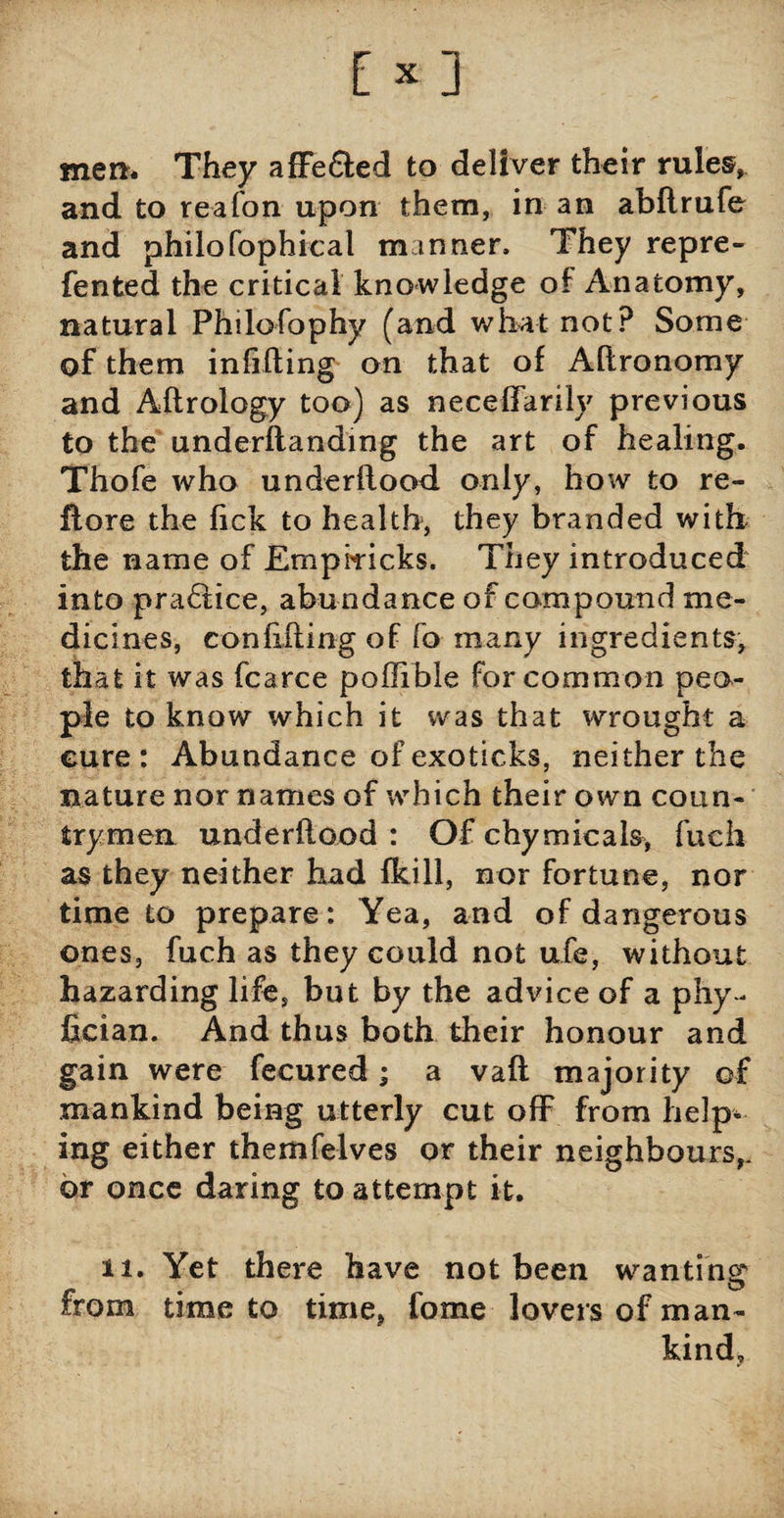 men* They affe&ed to deliver their rules, and to reafon upon them, in an abflrufe and philofophical manner. They repre- fented the critical knowledge of Anatomy, natural Philofophy (and what not? Some of them infilling on that of Allronomy and Allrology too) as neceffarily previous to the underflanding the art of healing. Thofe who underflood only, how to re¬ ft ore the Tick to health, they branded with the name of Emphricks. They introduced into pra£tice, abundance of compound me¬ dicines, confilling of fo many ingredients, that it was fcarce poffible for common peo¬ ple to know which it was that wrought a cure: Abundance of exoticks, neither the nature nor names of which their own coun¬ trymen underftood : Of chymicals, fueh as they neither had fkill, nor fortune, nor time to prepare: Yea, and of dangerous ones, fuch as they could not ufe, without hazarding life, but by the advice of a phy- fician. And thus both their honour and gain were fecured; a vafl majority of mankind being utterly cut off from help¬ ing either themfelves or their neighbours,, or once daring to attempt it. ii. Yet there have not been wanting from time to time, forne lovers of man¬ kind.