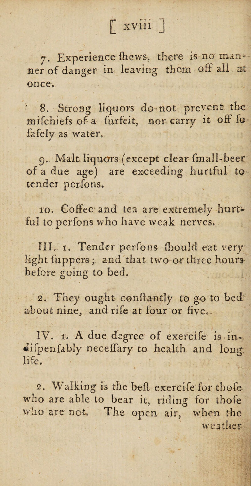 7. Experience (hews, there is no man¬ ner of danger in leaving them off all at once. 8. Strong liquors do not prevent the mifchiefs of a furfeit, nor carry it off fo fafely as water. 9.. Malt liquors (except clear fmall-beet of a due age) are exceeding hurtful to tender perfons. 10. Coffee and tea are extremely hurt* ful to perfons who have weak nerves. IIL 1. Tender perfons fhould eat very light luppers ; and that two or three hours before going to bed. 2. They ought confiantly to go to bed about nine, and rife at four or five. IV. 1. A due degree of exercife is in* ^ifpenfably neceffary to health and long life. 2. Walking is the beft exercife for thofe who are able to bear it, riding for thofe woo are not*. The open air, when the weather