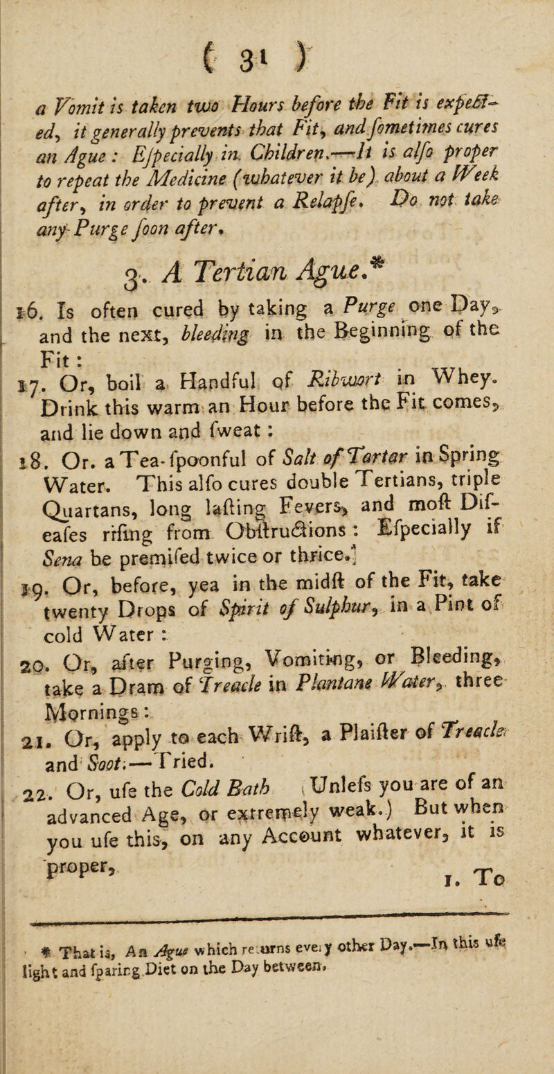 £ 3* ) a Vomit is taken two Hours before the Fit is expeM- ed-y it generally prevents that Fity and fometitnes cures an Ague : Ejpecially in. Children.—It is alfo proper to repeat the Medicine (whatever it be) about a IVeek after, in order to prevent a Relapfe, A)o not take any-Purge Joon after. 3. A Tertian Ague.* 16. Is often cured by taking a Purge one Dayv and the next, bleeding in the Beginning of the Fit : 17. Or, boil a Handful of Ribwort in Whey. Drink this warm an Hour before the f it comes, and lie down and fweat: 18. Or. aTea-fpoonful of Salt ofTartar in Spring Water. This alfo cures double Tertians, triple Quartans, long lading Fevers, and mod Dif- eafes rrfing from Oblirudfions: Efpecially if Sena be premifed twice or thrice.* 29. Or, before, yea in the midft of the Fit, take twenty Drops of Spirit of Sulphur, in a Pint ot cold Water : 20. Or, after Purging, Vomiting, or Bleeding, take a Dram of ‘Treacle in Plcmtane hV%-ter^ three Mornings: 21. Or, apply to each Wrid, a Plaider of Trench and Soot'.— Tried. 22. Or, ufe the Cold Bath ^Unlefs you are of an advanced Age, or extremely weak.) But when you ufe this, on any Account whatever, it is proper. # That u. An Ague w hich re .urns eve;y light and fparing.Diet on the Day betwsen> other Day.—-In this ufe