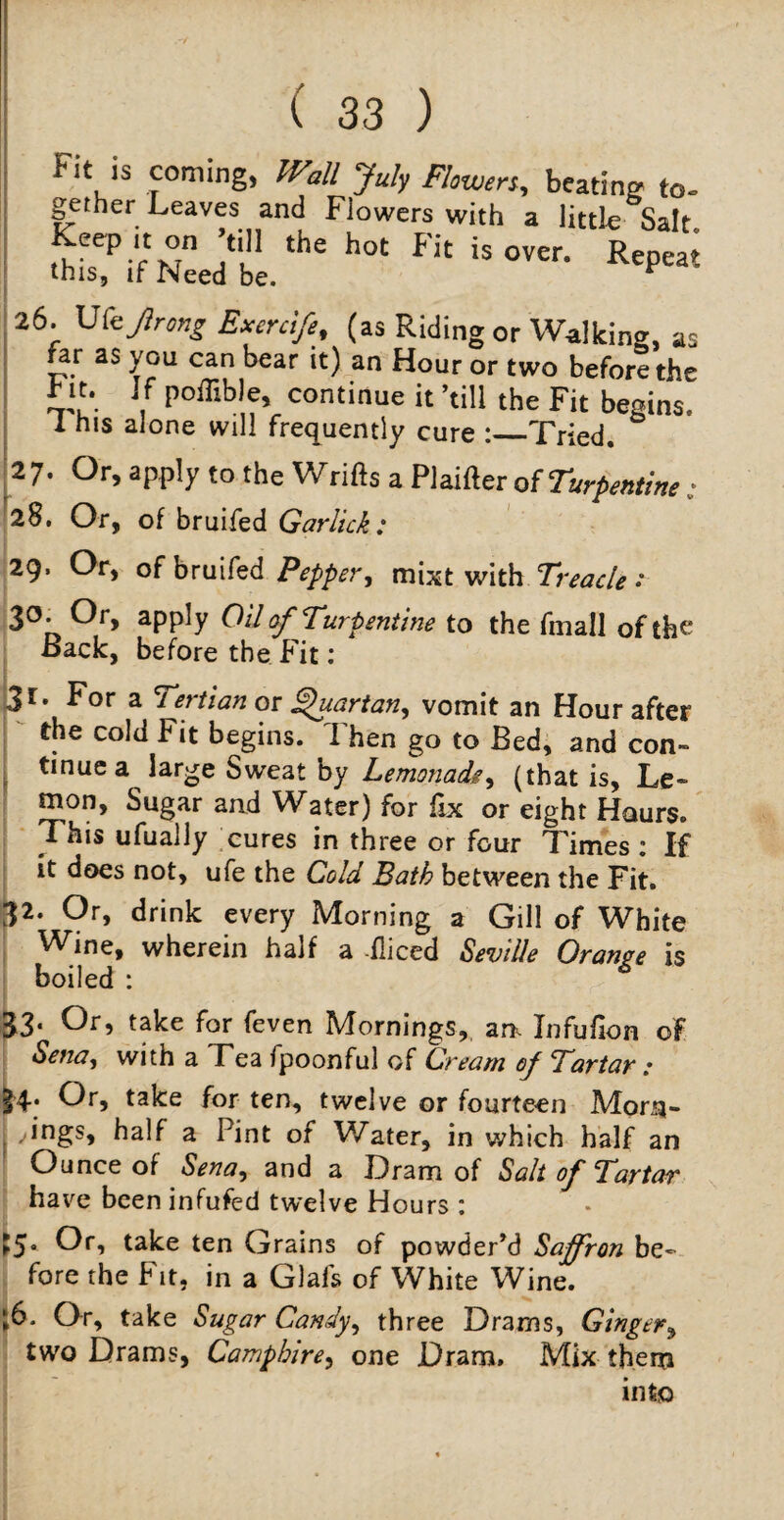 Fit is coming, Wall July Flowers, beating to¬ gether Leaves and Flowers with a little Salt Keep .t on ’till the hot Fit is over. Repeat this, if Need be. ^ 26. U(ejlrong Exenife, (as Riding or Walking, as far as you can bear it) an Hour or two before the b n. If poffible, continue it ’till the Fit begins. 1 his alone will frequently cure :_Tried. 27. Or, apply to the Wrifts a Plaifteroi Turpentine; 28. Or, of bruifed Garlick: 29. Or, of bruifed Pepper y mixt with Treacle • 30. Or, apply Oil of Turpentine to the fmall of the Back, before the Fit: 31. For a Tertian or Quartan, vomit an Hour after the cold Fit begins. Then go to Bed, and con- tinuea large Sweat by Lemonade, (that is, Le¬ mon, Sugar and Water) for fix or eight Hours. This ufually cures in three or four Times : If it does not, ufe the Cold Bath between the Fit. 32. Or, drink every Morning a Gill of White Wine, wherein half a -fliced Seville Orange is boiled : 33. Or, take for feven Mornings, an. Infufion of Sena^ with a Tea fpoonful of Cream of Tartar; |4; take for ten, twelve or fourteen Morn- j ',ngs* half a Pint of Water, in which half an Ounce of Senay and a Dram of Salt of Tartar have been infufed twelve Hours : ►5* Or, take ten Grains of powder’d Saffron be¬ fore the Fit, in a Glais of White Wine. l6. Or, take Sugar Candy, three Drams, Ginger3 two Drams, Camphirey one Dram. Mix them into