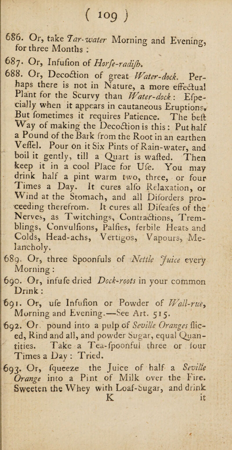 686. Or, take Tar-water Morning and Evening, for three Months : v % 687. Or, Infufion of Horfe-radijh, 688. Or, Decodtion of great Water-dock, Per¬ haps there is not in Nature, a more effectual Plant for the Scurvy than Water-dock : Efpe- cially when it appears in cautaneous Eruptions. But fometimes it requires Patience. The beft Way of making the Deco&ion is this: Put half a Pound of the Bark from the Root in an earthen VelTel. Pour on it Six Pints of Rain-water, and boil it gently, till a Quart is wafted. Then keep it in a cool Place for Ufe. You may drink half a pint warm two, three, or four Times a Day. It cures alfo Relaxation, or Wind at the Stomach, and all Diforders pro¬ ceeding therefrom. It cures all Difeafes of the Nerves, as Twitchings, Contradfions, Trem¬ blings, Convulfions, Palfies, ferbile Heats and Colds, Head-achs, Vertigos, Vapours, Me¬ lancholy. 689. Or, three Spoonfuls of Nettle Juice every Morning : 690. Or, infufe dried Dock-roots in your common Drink: 691. Or, ufe Infufion or Powder of Wall-rue, Morning and Evening.—See Art. 515. 692. Or pound into a pulp of Seville Oranges flic- ed, Rind and all, and powder Sugar, equal Quan¬ tities. Take a Tea-fpoonfui three or four Times a Day : Tried. 693. Or, fqueeze the Juice of half a Seville Orange into a Pint of Milk over the Fire. Sweeten the Whey with Loaf-Sugar, and drink K if