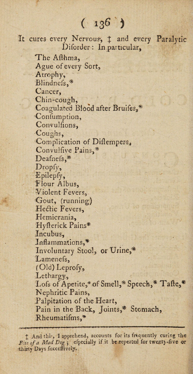 It cures every Nervous*, J and every Paralytic Diforder: In particular, The Afthma, Ague of every Sort, Atrophy, Blindnefs,* Cancer, Chin-cough, Coagulated Blood after Bruifes,* Confumption, Convulfions, Coughs, Complication of Diflempers,, Convulfive Pains,* Deafnefs,* Dropfy, Epilepfy, Flour Albus, Violent Fevers, Gout, (running) Hedtic Fevers, Hemicrania, Hyflerick Pains* Incubus, Inflammations,* Involuntary Stool, or Urine,* Lamenefs, (Old) Leprofy. Lethargy, Lofs of Apetite/ of Smell,* Speech,* Tafte,* Nephritic Pains, Palpitation of the Heart, Pain in the Back, Joints,* Stomach, Rheumatiftns,* i«* pfil ?.m * m'miiMmiMimirmmi vmm . l j   1 + And thh, I apprehend, accounts for its frequently curing the Bite of a Mad Dog-, efpecially if it be repeated for twenty -five or thirty Days fucceffivety.