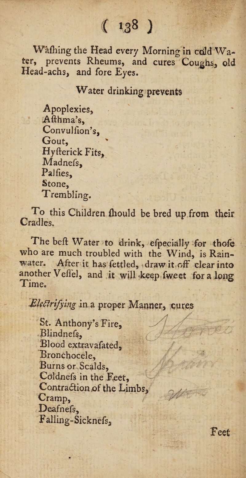 Walking the Head every Morning in add Wa¬ ter, prevents Rheums, and cures Coughs, old Head-achs, and fore Eyes. Water drinking prevents Apoplexies, Afthma’s, Convulfion’s, Gout, Hyfterick Fits, Madnefs, Pajfies, Stone, Trembling. To this Children fhould be bred up from their Cradles. The befl Water to drink, efpecially for thole who are much troubled with the Wind, is Rain- wafer. After it has fettled, draw it off clear into another Veffel, and it will keep Tweet for a long Time. Ekfirtfying in a proper Manner, cures St. Anthony’s Fire2 Blindnefs, Blood extravafated. Bronchocele, Burns or.Scalds, Coldnefs in the Feet, Contraction of the Limbs, Cramp, Deafnefs, Falling-Sicknefs, // yf'-f Feet