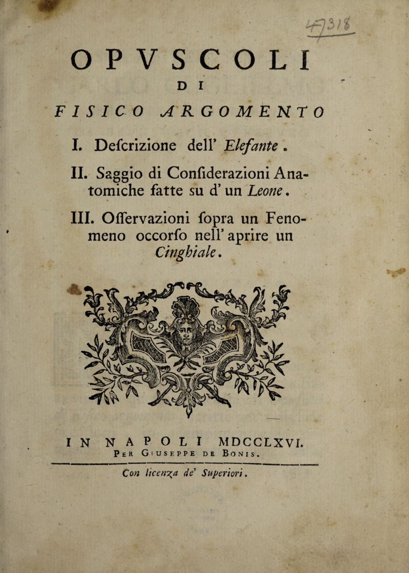 d r FISICO ARGOMENTO I. Defcrizione dell’ Elefante . II. Saggio di Confiderazioni Ana¬ tomiche fatte su d’un Leone. III. Oflervazioni fopra un Feno¬ meno occorfo nell’aprire un Cinghiale. IN NAPOLI MDCCLXVI. Per Giuseppe de Bonis. Con licenza de’ Superiori.