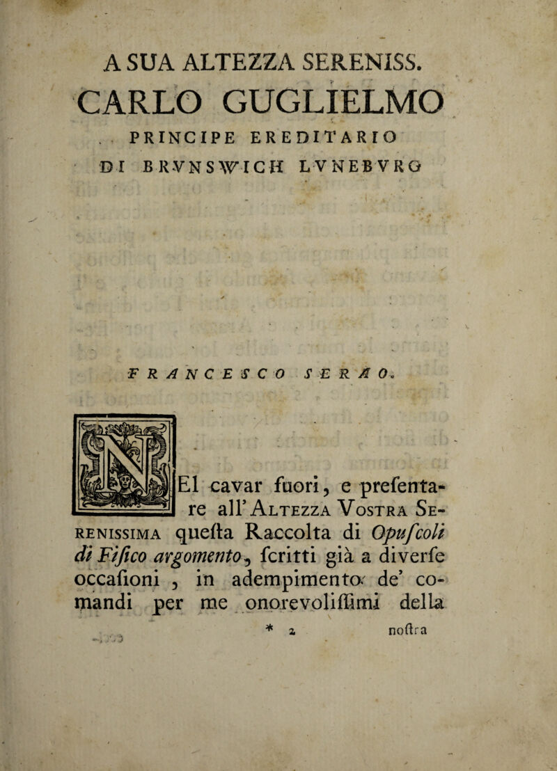 t A SUA ALTEZZA SERENISS. CARLO GUGLIELMO r . PRINCIPE EREDITARIO DI BRVNSWICH LVNEBVRG FRANCESCO S E R A O E1 cavar fuori, e preferita re all’Altezza Vostra Se renissima quella Raccolta di Qpufcoli di Fijico argomento, ferirti già a diverfe occafìoni , in adempimento, de’ co¬ mandi per me pnorevoliflìmi della * z noftra .* z