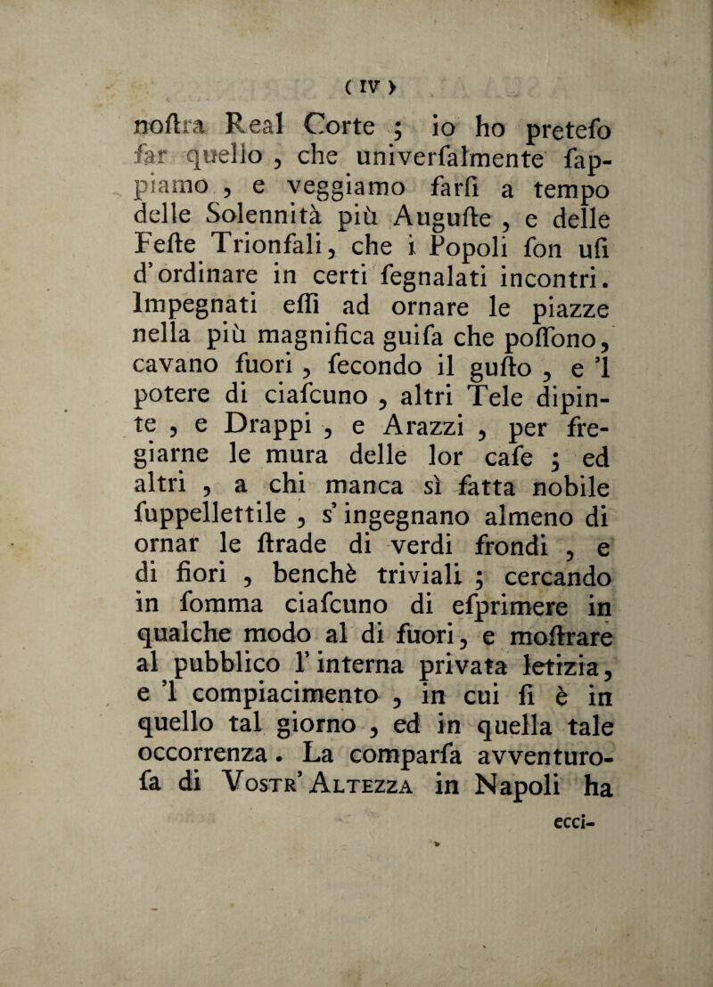 noftra Reai Corte ; io ho pretefo far quello , che univerfalmente lap¬ piamo , e veggiamo farfi a tempo delle Solennità più Augufte , e delle Felle Trionfali, che i Popoli fon ufi d’ordinare in certi fegnalati incontri. Impegnati elfi ad ornare le piazze nella più magnifica guifa che poffono, cavano fuori, fecondo il gullo , e 1 potere di ciafcuno , altri Tele dipin¬ te , e Drappi , e Arazzi , per fre¬ giarne le mura delle lor cafe ; ed altri , a chi manca sì fatta nobile fuppellettile , s ingegnano almeno di ornar le llrade di verdi frondi , e di fiori , benché triviali ; cercando in fomma ciafcuno di efprimere in qualche modo al di fuori, e moftrare al pubblico l’interna privata letizia, e ’l compiacimento , in cui fi è in quello tal giorno , ed in quella tale occorrenza . La comparfa avventuro- fa di Vostr Altezza in Napoli ha ecci- i