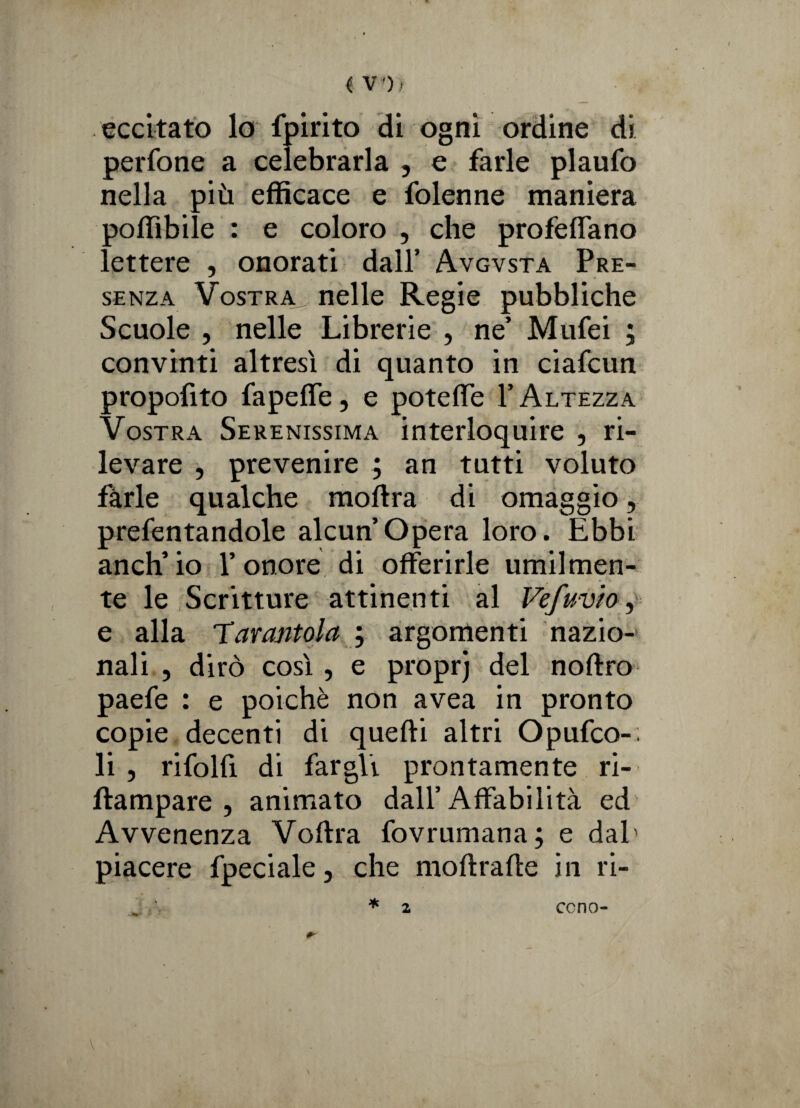 eccitato lo fpirito di ogni ordine di perfone a celebrarla , e farle plaufo nella più efficace e folenne maniera poffibile : e coloro , che profetano lettere , onorati dall’ Avgvsta Pre¬ senza Vostra nelle Regie pubbliche Scuole , nelle Librerie , ne’ Mufei ; convinti altresì di quanto in ciafcun propofito fapette, e potette V Altezza Vostra Serenissima interloquire , ri¬ levare , prevenire ; an tutti voluto farle qualche moftra di omaggio, prefentandole alcun’opera loro. Ebbi anch’io l’onore di offerirle umilmen¬ te le Scritture attinenti al Vefuvio, e alla 'Tarantola ; argomenti nazio¬ nali , dirò così, e proprj del noftro paefe : e poiché non avea in pronto copie decenti di quelli altri Opufco-; li , rifolfi di fargli prontamente ri- ftampare , animato dall’Affabilità ed Avvenenza Voftra fovrumana; e dal' piacere fpeciale, che moftraffe in ri- * #■ 2 cono-
