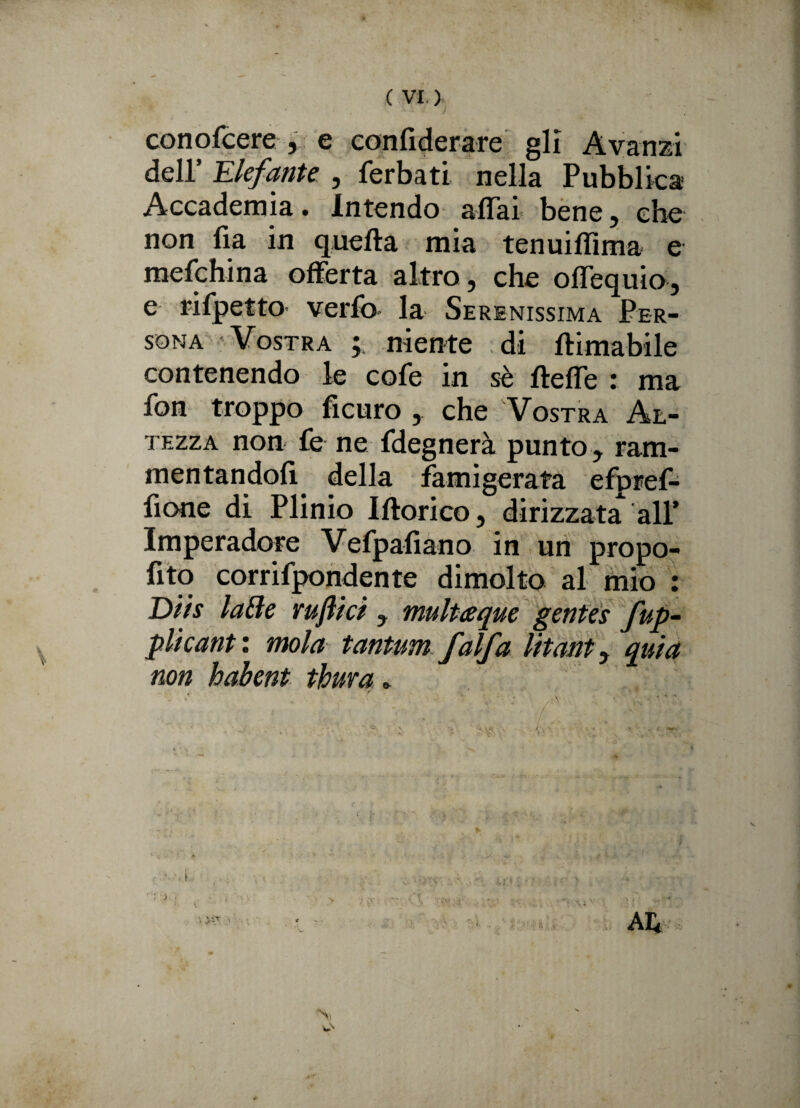 conofcere , e confiderare gli Avanzi dell’ Elefante , ferbati nella Pubblica Accademia. Intendo affai bene, che non fia in quella mia tenuiffima e mefchina offerta altro, che offequio, e rifpetto verfo la Serenissima Per¬ sona Vostra ; niente di (limabile contenendo le cofe in sé fteffe : ma fon troppo ficuro , che Vostra Al¬ tezza non fe ne fdegnerà punto , ram¬ mentandoli della famigerata efprel- fione di Plinio Iftorico, dirizzata all* Imperadore Vefpaliano in un propo¬ sto corrifpondente dimolto al mio : Dtts laBe ruftici , multeque gentes fup- plìcant : mola tantum falfa litant, quia non habent tbura. * ^ Ni
