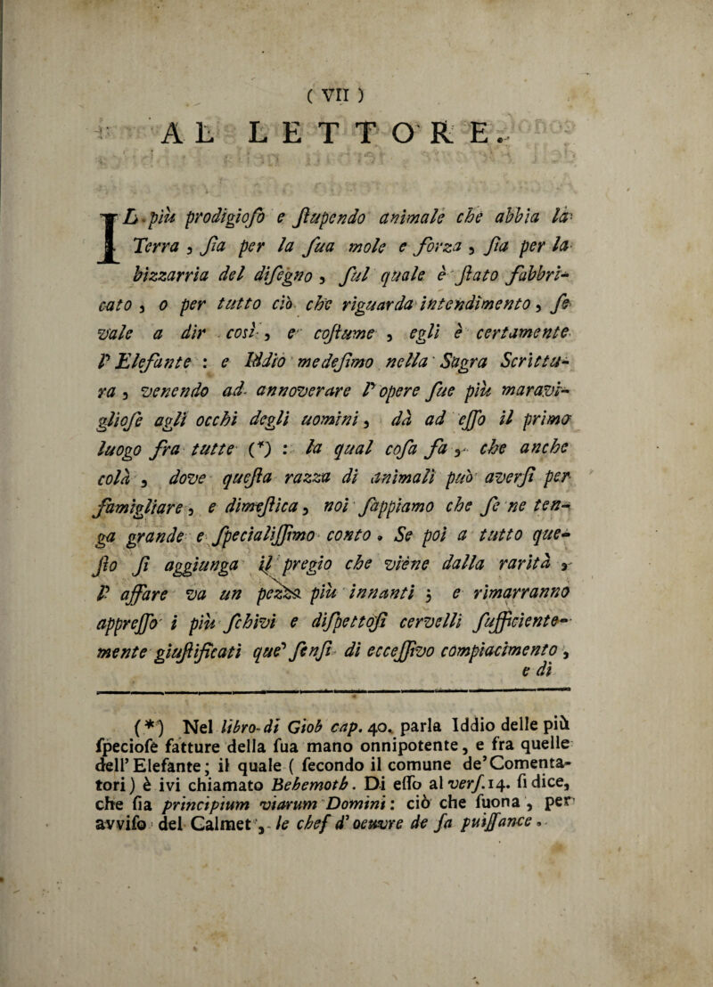 AL LETTORE. ] : , : . , -• •' • 4; ■ ■- 4 ‘ * h ■ • * * v ^ 1 ' •• ? J. ^ Ila-più prodigiofo e fiupcndo animale che abbia là- Terra , Jìa per la fua mole e forza , fa per la bizzarria del difagno , fai quale è*fato fabbri- ,./ ■ ✓ 1 >• % cato , o per tutto ciò che riguarda intendimento, fa mie a dir così-, er cofume , egli è certamente P Elefante : e Iddio medefmo nella ' Sagra Scrittu¬ ra , venendo ad- annoverare P opere fae piu maravì- gliofe agli occhi degli uomini, dà ad effio il prima luogo fra tutte C) • b* qual cofa fa r che anche colà 5 dove quefa razza di animali pub' averf per famigliare , e dimefìca, noi fappiamo che fa ne ten¬ ga grande e fpecialìjfimo conto * Se poi a tutto que- Jìo f aggiunga il; pregio che viene dalla rarità r p affare va un pez&i piu innanti $ e rimarranno appreffo' i piu fahivi e difpettof cervelli /ufficiente- mente gìufificatì que'fanft di ecceffivo compiacimento, (*) Nel libro di Giob cap, 40. parla Iddio delle pii fpeciofe fatture della fua mano onnipotente, e fra quelle dell’Elefante; il quale ( fecondo il comune de’Cementa¬ tori) è ivi chiamato Behemotb. Di effo zìverf.i^. fi dice, che fia prtneiptum viarum Domini : ciò che fuona , per avvifo del Galmet-, le chefd’oeuvre de fa p ut Jane e»