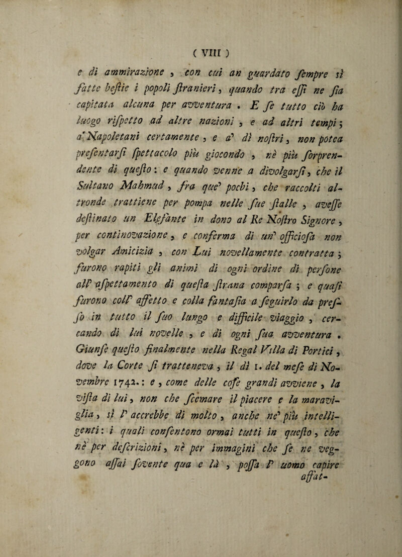 e dì ammirazione , con cui an guardato femore sì fatte befie i popoli firanieri, quando tra ejf ne fa ■ capitata alcuna per avventura . E fe tutto ciò ha luogo rifpetto ad altre nazioni , e ad altri tempi -, a’napoletani certamente , e a? dì noftri 3 non potè a prefentarfi (peti acolo più giocondo , nè più forpren- dente di quefox e quando venne a dìvolgarf, che il Sultano Mahmud , fra que’ pochi, che raccolti al¬ tronde trattiene per pompa nelle fue falle , aveffe dcfììnato un Elefante in dono al Re Kojiro Signore , per continovazìonc 5 e conferma dì uri* ojficiofa non volgar Amicizia , con Luì novellamente contratta 5 furono rapiti gli animi dì ogni ordine di perfine alP afpettamento di quefta frana comparfa 5 e quajì furono colP affetto e colla fantafa a feguirlo da prefi fi in tutto il fuo lungo e difficile viaggio 5 cer¬ cando dì lui novelle 3 e di ogni fua avventura » Gìunfi quefo finalmente nella Regai Villa di Portici , dove la Corte fi tratteneva 5 il dì 1. del mefe di No¬ vembre 1742*: e y come delle cofe grandi avviene y la v'fa di lui, non che femore il piacere e la moravi- • ' . * * » * « glia 5 sì P accrebbe di molto 5 anche ne’ piu intelli¬ genti: i quali confen tono ormai tutti in que fio y che nè per definizioni y nè per immagini che fe ne veg¬ gono affai fivente qua e là y poffa P uomo capire