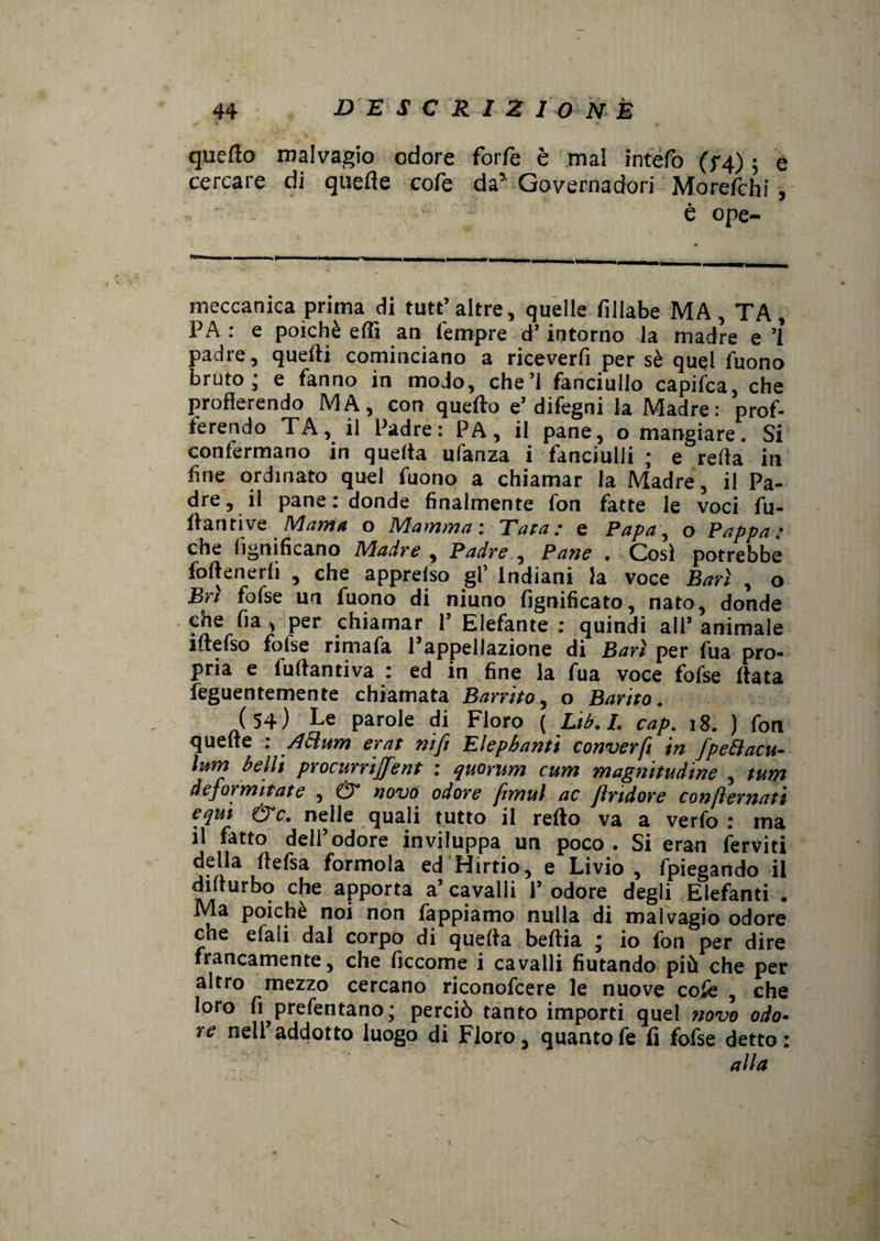 quello malvagio odore forfè è mal intefo (f4) ; e cercare di quelle cofe da’ Governadori Morefchi , è ope- meccanica prima di tute’ altre, quelle fillabe MA, TA, PA : e poiché elfi an fempre d’intorno la madre e ’l padre, quelli cominciano a riceverfi per sé quel Tuono bruto; e fanno in modo, che’l fanciullo capifca, che profferendo MA, con quefto e’ difegni la Madre: prof¬ ferendo TA, il Padre: PA, il pane, o mangiare. Si confermano in quefta ufanza i fanciulli ; e reffa in fine ordinato quel fuono a chiamar la Madre, il Pa¬ dre, il pane : donde finalmente fon fatte le voci fu- ftantive Mania o Mamma: Tara: e Papa, o Pappa: che lignificano Madre , Padre , Pane . Cosi potrebbe foftenerli , che apprefso gl’ Indiani la voce Bari , o Bri fofse un fuono di niuno lignificato, nato, donde che fia , per chiamar P Elefante : quindi all’ animale iftefso folse rimafa l’appellazione di Bari per fua pro¬ pria e iuftantiva : ed in fine la fua voce fofse ftata feguentemente chiamata Barrito, o Borito. (54) Le parole di Floro ( Lib.I. cap. 18. ) fon quelle : A cium erat nifi Elephanti converfi in fpeBacu- ìum belli procurrififent : quorum cum magnitudine , tum deformi tate , & novo odore fimul ac fìrtdore confternati equi &C. nelle quali tutto il refto va a verfo : ma il fatto dell’odore inviluppa un poco . Si eran ferviti della llefsa forinola ed Hirtio, e Livio, fpiegando il difturbo che apporta a’ cavalli 1’ odore degli Elefanti . Ma poiché noi non Tappiamo nulla di malvagio odore eoe efali dal corpo di quefta beftia ; io fon per dire francamente, che ficcome i cavalli fiutando più che per altro mezzo cercano riconofcere le nuove cofe , che loro fi prefentano; perciò tanto importi quel novo odo¬ re nell’addotto luogo di Floro, quantofe fi fofse detto: