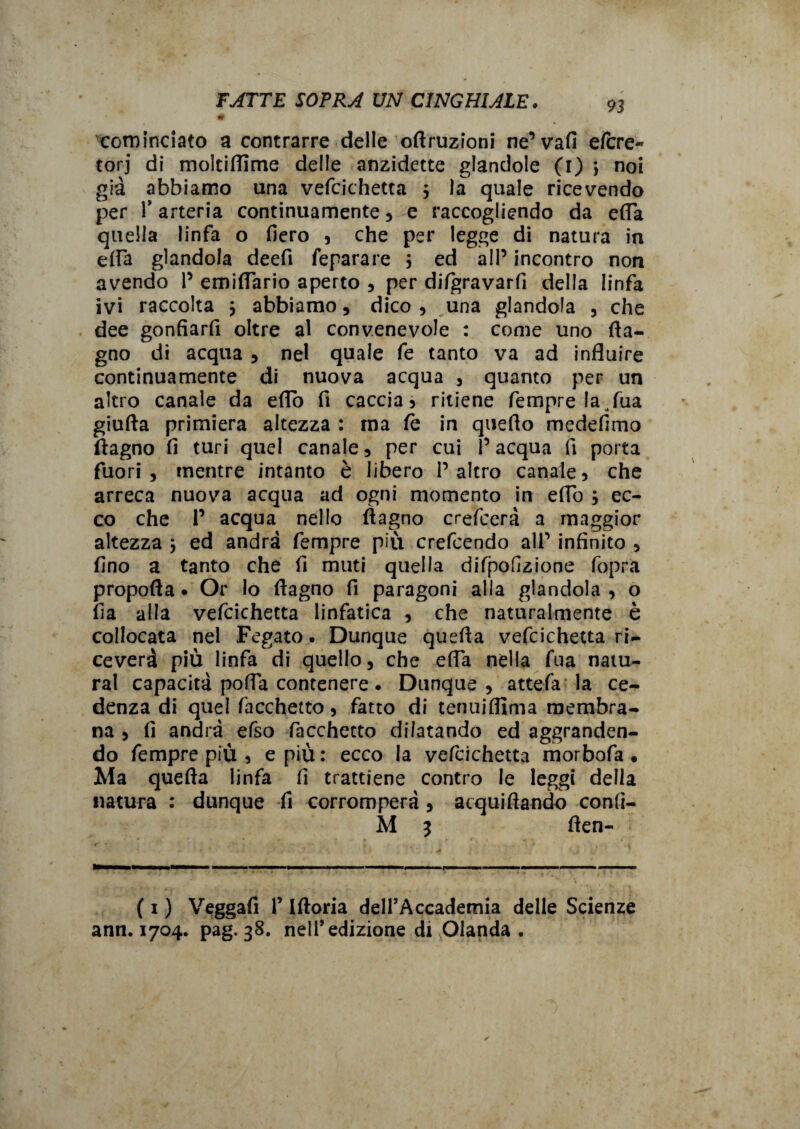 0 cominciato a contrarre delle oftruzioni ne’vafi e(cre« torj di moltifiime delle anzidette glandole (1) 3 noi già abbiamo una vefcichetta 3 la quale ricevendo per r arteria continuamente , e raccogliendo da efia quella linfa o fiero , che per legge di natura in e(fa glandola deefi feparare 3 ed all’ incontro non avendo 1’ emifiario aperto , per difgravarfi della linfa ivi raccolta 3 abbiamo, dico , una glandola , che dee gonfiarfi oltre al convenevole : come uno (la¬ gno dì acqua , nel quale fe tanto va ad influire continuamente di nuova acqua , quanto per un altro canale da eflo fi caccia 5 ritiene Tempre la ( Tua giuda primiera altezza : ma (è in quello medefimo (lagno fi turi quel canale , per cui r acqua fi porta fuori, mentre intanto è libero l’altro canale5 che arreca nuova acqua ad ogni momento in efib 3 ec¬ co che 1’ acqua nello (lagno crefcerà a maggior altezza 3 ed andrà fernpre più crefcendo all’ infinito , fino a tanto che fi muti quella rfifpofizione foprà propofla • Or lo flagno fi paragoni alla glandola , o fia alla vefcichetta linfatica , che naturalmente è collocata nel Fegato. Dunque quefla vefcichetta ri¬ ceverà più linfa di quello, che efia nella fua natu¬ rai capacità pofia contenere. Dunque, attefa la ce¬ denza di quel Tacchetto, fatto di tenuiflìma membra¬ na , fi andrà efso facchecto dilatando ed aggranden¬ do Tempre più , e più: ecco la vefcichetta morbofa • Ma quefla linfa fi trattiene contro le leggi della natura : dunque fi corromperà , acquiftando confi- M 3 (len- / ■* i . A * 4 - * . - . A ' J 'f .., I ■■ » ■ ■■■,— . , I f— ... ——■ ■■ (1 ) Veggafi r Iftoria dell’Accademia delle Scienze ann. 1704. pag. 38. nell’edizione di Olanda •
