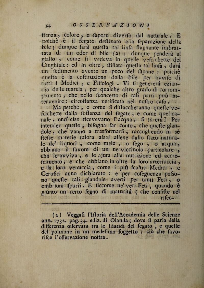 % (lenza , colore , e fa por e diverfo dal naturale . E poiché è il fegato deftinato alla feparazione della bile 5 dunque farà quella tal linfa (lagnante imbrat¬ tata di un odor di bile (2) : dunque penderà al giallo 5 come fi vedeva in quelle vefcichette del Cinghiale: ed in oltre, flillata quella tal linfa 3 darà un redimento avente un poco del fapone : poiché quella è la cofiituzione della bile per avvifo di tutti i Medici 5 e Fifiologi • Vi fi genererà ezian¬ dio della marcia , per qualche altro gradoni corrom- plmcnto 3 che nello (concerto di tali parti può in¬ tervenire : circottanza verificata nel nofiro calò . Ma perchè 5 e come fi dittaccheranno quelle ve¬ fcichette dalla foftanza del fegato , e come quel ca¬ nale 3 onci'efse ricevevano l’acqua, fi tu era? Per intender quello , bifogna far conto, che quelle glan- dole 3 che vanno a trasformarli 5 raccogliendo in sé flefse materie talora afsai aliene dallo (lato natura¬ le de’ liquori , come mele 3 o fego , o acqua, abbiano il favore di un nervicciuolo particolare , che le avviva ? e le ajuta alla nutrizione ed accre- fcimento, e che abbiano in oltre la loro arteriuccia 5 e la loro vernaccia 5 come i più fcaftri Medici , e Cerufici anno dichiarato : e per cofeguenza pofso- no quelle tali-piandole averti per tanti Feti , o erhbrioni fpurii • E ficcome ne’ veri Feti 5 quando è giùnto un certo fegno di maturità ( che confitte nel rifece ( 2 ) Veggafi Tutoria delTAccademia delle Scienze ann. 1732. pag. 34. ediz. di Olanda ; dove fi parla della differenza olfervata tra le Idatidi dei fegato , e quelle del polmone in un medefitno foggetto : ciò che favo- rifce Toffervazione noftra.