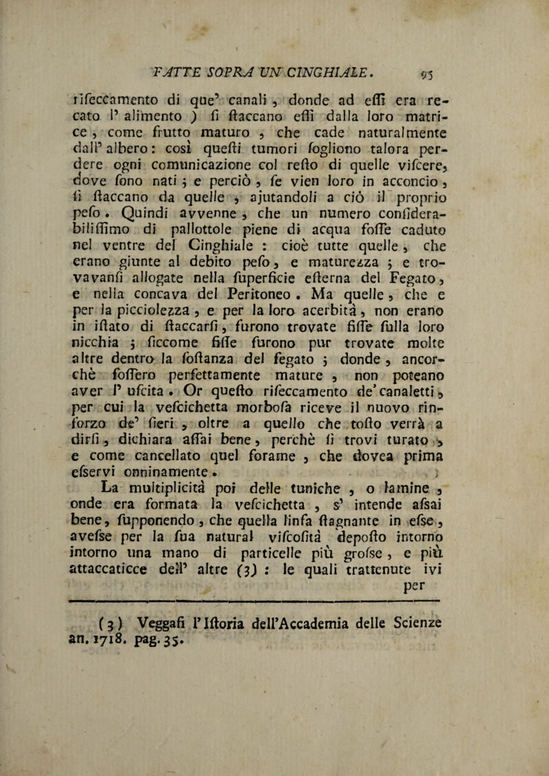FATTE SOPRA UN CINGHIALE. 95 rifeccamento di que’ canali 3 donde ad efll era re¬ cato I’ alimento ) fi fiaccano effi dalla loro matri¬ ce , come frutto maturo 3 che cade naturalmente dall’ albero : così quefii tumori fogliono talora per¬ dere ogni comunicazione col refio di quelle vifcere3 dove fono nati 5 e perciò 3 fe vien loro in acconcio 3 lì fiaccano da quelle 3 aiutandoli a ciò il proprio pefo • Quindi avvenne 3 che un numero confidera- biiiffimo di pallottole piene di acqua foffe caduto nel ventre del Cinghiale : cioè tutte quelle 3 che erano giunte al debito pefo 3 e maturezza 3 e tro¬ vavano allogate nella fuperficie efierna del Fegato 3 e nella concava del Peritoneo . Ma quelle 3 che e per la picciolezza 3 e per la loro acerbità 3 non erano in iftato di ftaccarfì 3 furono trovate fide filila loro nicchia 3 ficcome fide furono pur trovate molte altre dentro la foflanza del fegato 5 donde 3 ancor¬ ché fodero perfettamente mature 3 non poteano aver 1’ufcita . Or quefto rifeccamento de* canaletti * per cui la vefcichetta morbofa riceve il nuovo rin¬ forzo de’ fieri .> oltre a quello che tofìo verrà a dirli 3 dichiara affai bene 3 perchè fi trovi turato > e come cancellato quel forame 3 che dovea prima efservi onninamente. * j La muìtiplicità poi delle tuniche 3 o lamine 3 onde era formata la vefcichetta 3 s’ intende afsai bene3 fupponendo 3 che quella linfa (lagnante In efse 3 avefse per la fua naturai vifcofità depofio intorno intorno una mano di particelle più grofse 3 e più attaccaticce dell’ altre (3) : le quali trattenute ivi per (3) Veggafi riftoria dell’Accademia delle Scienze an. 1718. pag.3$.