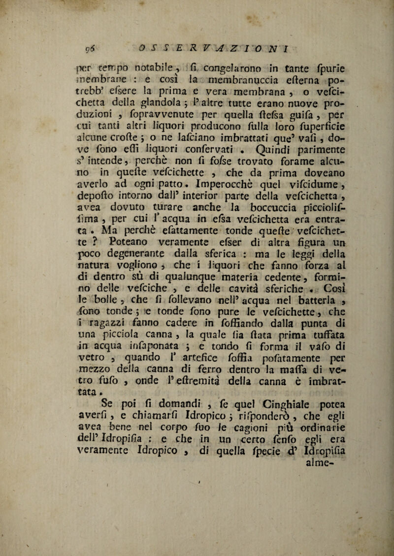 \ per tempo notabile , fi congelarono in tante fpurie membrane : e così la membranuccia efterna po- trebb5 efsere la prima e vera membrana , o vefci- chetta della glandola 3 I5 altre tutte erano nuove pro¬ duzioni , fopravvenute per quella ftefsa guifa, per cui tanti altri liquori producono filila loro fuperfìcie alcune erotte 3 o ne lafciano imbrattati que’ vali , do¬ ve fono etti liquori confervati , Quindi parimente s’intende, perchè non fi fofse trovato forame alcu¬ no in quette vèfcichette , che da prima doveano averlo ad ogni patto. Imperocché quel vifeidume , deporto intorno dall’ interior parte della vefcichetta , avea dovuto turare anche la boccuccia piccioiif- lima 5 per cui l’acqua in elsa vefcichetta era entra¬ ta. Ma perchè efattamente tonde quefle ' vefcichet- te ? Poteano veramente efser di altra figura un poco degenerante dalla sferica : ma le leggi della natura vogliono , che ì liquori che fanno forza ai di dentro $ù di qualunque materia cedente, formi¬ no delle vefciche , e delle cavità sferiche . Così le bolle 5 che fi follevano nell’ acqua nel batterla , fono tonde 5 e tonde fono pure le vefcichette, che i ragazzi fanno cadere in foffiando dalla punta di una picciola canna , la quale fia ftata prima tuffata in acqua infaponata 3 e tondo fi forma il vafo di vetro 5 quando 1* artefice foffia pofatamente per mezzo della canna di ferro dentro la matta di ve-» ero fufo , onde l’eflremità della canna è imbrat¬ tata « Se poi fi domandi , fe quel Cinghiale potea averli , e chiamarli Idropico 3 rifponderò , che egli avea bene nel corpo fuo le cagioni più ordinarie dell’ Idropifia : e che in un certo fenfo egli era veramente Idropico , di quella fpecie d’ Idropifia alme- 1