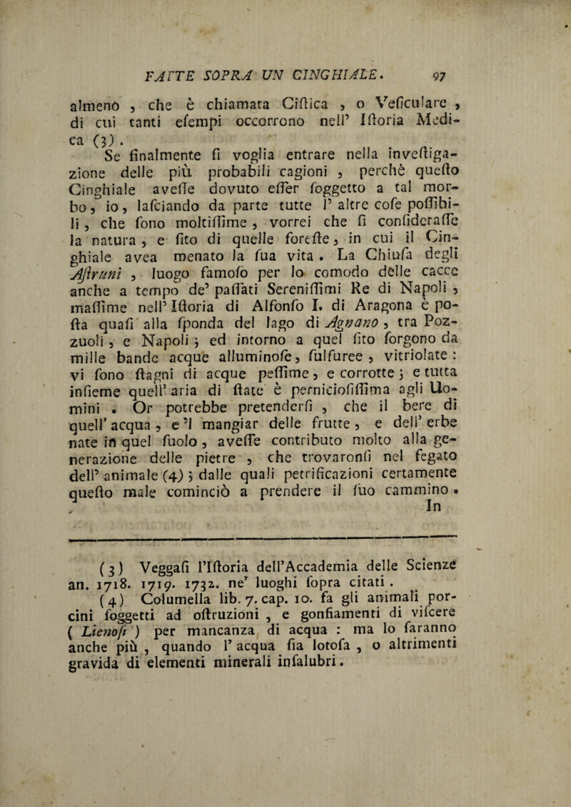 almeno , che è chiamata Ortica , o Veficulare , di cui tanti efempi occorrono nell’ Moria Medi¬ ca 0;. Se finalmente fi voglia entrare nella in vertiga- zione delle più probabili cagioni 5 perchè quefto Cinghiale avelie dovuto erter (oggetto a tal mor¬ bo 5 io, lafciando da parte tutte P altre co fé poflìhi- li 5 che fono moltii'Time , vorrei che fi confiderafie la natura , e fito di quelle forefte3 in cui il Cin¬ ghiale avea menato la fua vita . La Chiuda degli AJìnmi 5 luogo famofo per lo comodo delle cacce anche a tempo de’ partati Sereniffimi Re di Napoli 5 ma (lì me nell’ Ifloria di Alfonfo I* di Aragona è po¬ rta quafi alla fponda del lago di Agnano , tra Poz¬ zuoli 3 e Napoli , ed intorno a quel fito forgono da mille bande acque alluminofès fulfuree 3 vitriolate : vi fono ftagni di acque peflìme 5 e corrotte ; e tutta infieme quell3 4 5 * aria di fiate è perniciofiffìma agli Uo¬ mini • Or potrebbe pretenderfi 3 che il bere di quelP acqua ? e ’I mangiar delle frutte 5 e dell5 erbe nate in quel fuolo 3 averte contributo molto alla ge¬ nerazione delle pietre 3 che trovaronfi nel fegato delP animale (4) ; dalle quali petrificazioni certamente queflo male cominciò a prendere il fuo cammino . (3) Veggafi riftoria dell’Accademia delle Scienze an. 1718. 1719. 1732,* ne’ luoghi iopra citati . . 7 (4) Columella lib. 7, cap. io. fa gli animali por¬ cini (oggetti ad oftruzioni , e gonfiamenti di vifeere ( Lie?iofi ) per mancanza di acqua : ma lo faranno anche più , quando V acqua fia lotofa , o altrimenti gravida di elementi minerali infalubri. »