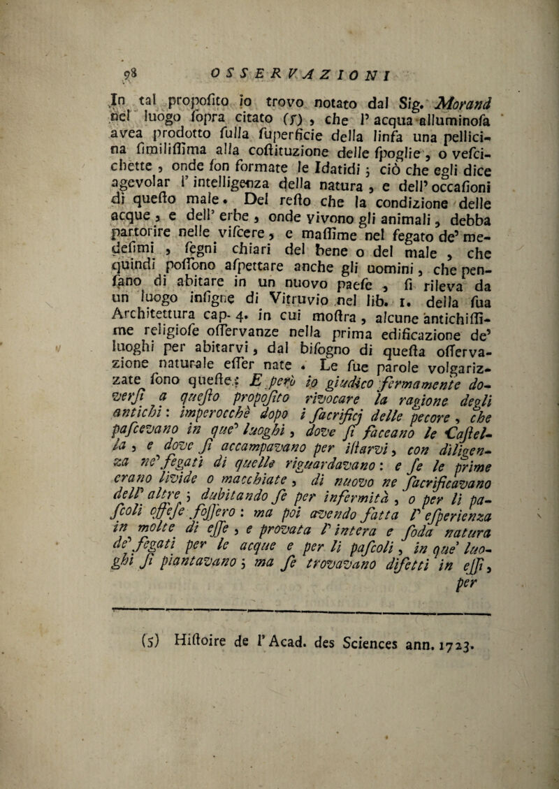 In tal propoflto io trovo notato dal Sig» Morand ne! luogo fopra citato (s) , che 1’ acqua ailuminofa avea prodotto fuila fuperficie della linfa una pellici- oa fimilifllma alla cofiituzione delle Ipoglie 5 o vefci- c bètte , onde fon formate le Idatidi 5 ciò che egli dice agevolar l’intelligenza della natura, e dell’occafioni dì quello male • Del refto che la condizione delle acque , e dell' erbe , onde vivono gli animali debba partorire nelle vifeere , e maflime nel fegato de’ me- defimi , fegni chiari del bene o del male , che quindi pollano appettare anche gli uomini, che pern¬ iano di abitare in un nuovo paeie , fi rileva da un luogo infigne di Vitruvio nel Jib» i. della fua Architettura cap- 4. in cui moflra , alcune antichiffi- me religiofe offervanze nella prima edificazione de’ luoghi pei abitarvi, dal bifogno di quella olTerva- zione naturale elìer nate • Le fue parole volgariz* zate fono quelle,£ E pero io giudico fermamente do- verjt a quefo proposto rivocare la ragione degli antichi : imperocché dopo i facrificj delle pecore , che pafeevano in que’ luoghi, dove fi faceano le idajìel¬ la 5 e dove fi accampavano per itiarvi, con diligen¬ za ne' fegati di quelle riguardavano : e fe le prime erano livide 0 macchiate 3 di nuovo ne facrificavano delP altre 3 dubitando fe per infermità , 0 per li pa- jcoli offefe fojfero : ma poi avendo fatta P efperlenza in molte dì effe , <? provata P intera e foda natura de fegati per le acque e perii pafcoli 5 in que luo¬ ghi f piantavano 5 ma fe trovavano difetti in ejf, per ann. 1723»