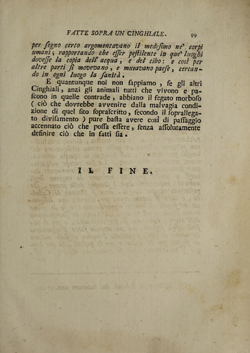 per fegno certo argomentavano il medejtmo ne' corpi umani ; rapportando che effer peftilente in- atte' luoghi dovejje la ‘ copia dell acqua , e del cibo : e così per altre parti Jì movevano , e minavano paefe, cercan¬ do in ogni luogo la fanitd. E quantunque noi non Tappiamo , Te gli altri Cinghiali, anzi gli animali tutti che vivono e pa¬ iono in quelle contrade » abbiano il fegato morbofò ( ciò che dovrebbe avvenire dalla malvagia condi¬ zione di quel Tito foprafcritto, fecondo il fopraliega- to divifamento ; pure balia avere cosi di paflàggio accennato ciò che pofla edere » fenza afiòlutamente definire ciò che in fatti fia.