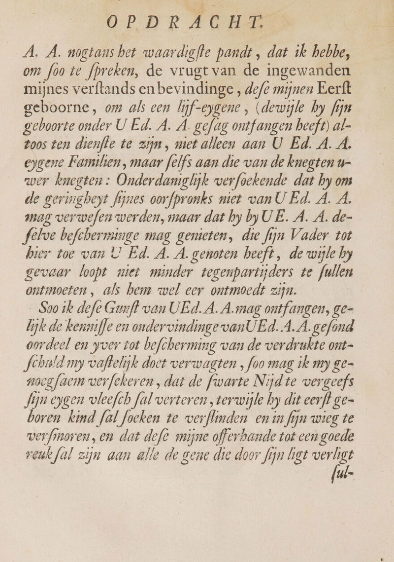 OP D R b., c H de Á. À. nogtans bet waardiafle pandt „ dat ik hebbe, om foo te fpreken, de vrugt van de ingewanden mijnes verftands enbevindinge , defe mijnen Eerft geboorne, om als een lif-eygene , (dewijle hy fijn geboorte onder U Ed. A. A. gefag ontfangen beeft) al- toos ten dienffe te zijn, met alleen aan U Ed. A. A. eygene Familien, maar felfs aan die van de knegten u- wer knegten: Onderdaniglijk verfoekende dat hy om de geringheyt fynes oorfpronks niet vanU Ed. A. A. mag verwefen werden, maar dat hy by UE. A. A. de- febve befcherminge mag gemeten, die fyn Vader tot hier toe van U! Ed. A. A. genoten heeft, de wijle by gevaar loopt miet minder tegenpartyders te fullen ontmoeten, als hem wel eer ontmoedt zijn. Sao ik defe Gunff van UEd. A. A.mag ontfangen, ge- bike de kenmfle en ondervindinge van UEd.A.Â gefond oordeel en yver tot befcherming van de verdrukte ont- Scheld my vaftelijk doet verwagten , foo mag 1e my ge- nocgfaem verfekeren , dat de fwarte Nijd te vergeefs fijn eygen vleefch fal verteren „terwijle hy dit eerfl.ge= boren kind fal foeken te verflinde n_ en in fijn wieg te verfmoren, en dat defe mijne offerbande tot een goede reuk fal zijn aan alle de gene die door fijn list verligt ul.