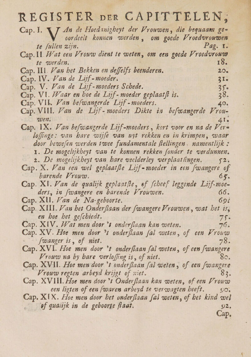 Cap. 1. NE de Hoedaniebeyt der Vrouwen, die beguaam gee oordeelt konnen id) ‚ om Kia Vroedvrouwen te fullen zijn. Pag. t. Cap. IL Wat een Vrouw dient te zn om een goede Vroedvrouw te werden, 18. Cap. ILL. Zan het Bekken on deffelfs beenderen, 20. Cap. IV. Van de Lijf - moeder. zi Cap. V. Van de Lijf - moeders Schede, 35e Cap. VL. Waar en hoe de Lijf - moeder vont is. 38. Cap. VIL Van befwangerde Lijf - moeders. 40. Cap. VIIL Van de Lijf - moeders Dikte în befwangerde Prou= wen. 4te Cap. IX. Zan befwangerde Lijf moeders, kort woor en na de Vers lofinge: van hare wijfe wan uyt rekken en in krimpen, waar door bewefen werden twee fundamentale flellingen. namentlijk s 1. De mogelyjkheyt van te konnen rekken fonder te verdunnen, 2. De mogelijkbeyt van hare veelderley verplaatfingen. £2 Cap. X. Van een wel geplaatfte Lijf moeder in een fwangere of barende Vrouw. 65. Cap. XI. Van de qualijk geplaatfle, of fcheef leggende Lijf-moen 66. ders, in fwangere en barende Vrouwen. Cap. XI. Van de Na-geboorte. 69% Cap. XIII, Zan het Onderflaan der fwanzere Vrouwen, wat het is, _ en hoe het gefchiedt. 75: Cap. XIV. Wat men door °4 onderflaan kan weten. 76. Cap. XV. Hoe men door % onderflaan fal weten, of een Prouw Jwanger is, of niet. 8. Cap. XVI. Hoe men door 't onderflaan fal weten, of een fwangere Vrouw na by bare verloffing is, of niet. go, Cap. XVII Hoe men door °t onderflaan fal weten, of een fwangere Vrouw vegten arbeyd krijgt of ziet. d. Cap. XVIII Hoe men door °t Onderflaan kan weten, of een Vrouw een ligten of een fwaren arbeyd te werwagten heeft. GO. ef quatijk in de geboorte flaat, 02, | Cap.