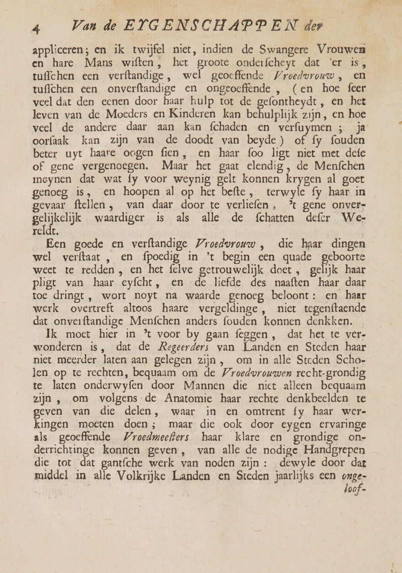 appliceren; en ik twijfel niet, indien de Swangere Vrouwen en hare Mans wiften, het groote onderfcheyt dat ‘er is, tuffchen een verftandige, wel geoeffende Wroedvrouw , en tuflchen een onverftandige en ongeoeffende , (en hoe feer veel dat den eenen door haar hulp tot de gefontheydt , en het leven van de Moeders en Kinderen kan behulplijk zijn, en hoe veel de andere daar aan kan fchaden en verfuymen ; ja oorfaak kan zijn van de doodt van beyde ) of fy fouden beter uyt haare oogen fien, en haar foo ligt niet met defe of gene vergenoegen. Maar het gaat elendig , de Menfchen meynen dat wat fy voor weynig gelt konnen krygen al goet genoeg is, en hoopen al op het befte, terwyle fy haar in gevaar ftellen, van daar door te verliefen, * gene onver- gelijkelijk waardiger is als alle de {chatten defer Wer reld. | Een goede en verftandige roedvrouw , die haar dingen wel verftaat , en fpoedig in ’t begin een quade geboorte weet te redden , en het felve getrouwelijk doet , gelijk haar pligt van haar eyfcht, en de liefde des naaften haar daar toe dringt, wort noyt na waarde genoeg beloont: en haar werk overtreft altoos haare vergeldinge , niet tegenftaende dat onveiftandige Menfchen anders fouden konnen denkken. Ik moet hier in ’ voor by gaan feggen , dat het te ver- wonderen is, dat de Regeerders van Landen en Steden haar niet meerder laten aan gelegen zijn, om in alle Steden Scho- len op te rechten, bequaam om de Wroedvrouwen recht-grondig te laten onderwyfen door Mannen die niet alleen bequaam zijn , om volgens de Anatomie haar rechte denkbeelden te geven van die delen, waar in en omtrent fy haar wer- kingen moeten doen; maar die ook door eygen ervaringe als geoeffende Wroedmeefters haar klare en grondige on- derrichtinge konnen geven, van alle de nodige Handgrepen — die tot dat gantfche werk van noden zijn : dewyle door dat middel in alle Volkrijke Landen en Steden jaarlijks een onge- heteen | loof