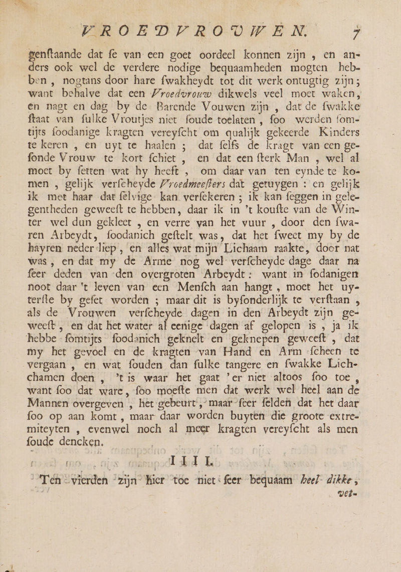 PROBE DDPRODVWMEN &gt; genftaande dat fe van een goet oordeel konnen zijn , en an- ders ook wel de verdere nodige bequaamheden mogten heb want behalve dat een Wroedvrouw dikwels veel moer waken, en nagt en dag by de Barende Vouwen zijn , dat de fwakke ftaat van fulke Vroutjes niet foude toelaten , foo werden fom- tijts foodanige kragten vereyfcht om qualijk gekeerde Kinders te keren , en uyt te haalen ; dat felfs de kragt van een ge- fonde Vrouw te kort fchiet , en dat een {fterk Man , wel al moct by fetten wat hy heeft , om daar van ten eynde te ko- men , gelijk verfcheyde Proedmeefters dat getuygen : en gelijk ik met haar dart felvige kan verfekeren ; ilk kan feggen in gele- gentheden geweeft te hebben, daar ik in ’t koufte van de Win- ter wel dan gekleet , en verre van het vuur , door den fwa- ren Arbeydt, foodanich geftelt was, dat het fwect my by de hayren neder liep , en alles wat mijn Lichaam raakte, door nat was , en dat my de Arme nog wel verfcheyde dage daar na feer deden van den overgroten Arbeydt: want in fodanigen noot daar 't leven van een Menfch aan hangt , moet het uy- terfle by gefer worden ; maar dit is byfonderlijk te verftaan „ als de Vrouwen verfcheyde dagen in den Arbeydt zijn ge- weeft , en dat het water eige dagen af gelopen is , ja ik my het gevoel en de kragten van Hand en Arm ‘{cheen te ed chamen doen , ’tis waar het gaat 'er niet altoos foo toe , want foo dat ware, foo moefte men dat werk wel heel aan de Mannen overgeven , het gebeurt, maar feer felden dat het daar foo op aan komt , maar daar worden buyten die groote extre- miteyten , evenwel noch al meer kragten vereyfcht als men onge dencken. 1e, ä % $ DD (HIS REED TET Es Ten vierden “zijn kier toe niet:feer bedquâam Meel dikke, d | wel.