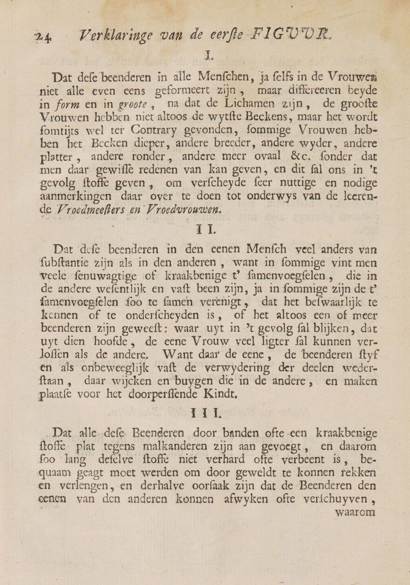 Dat defe beenderen in alle Menfchen, ja {elfs in de Vrouwen niiet alle even eens geformeert zijn, maar differeeren beyde in form en in groote , na dat de Lichamen zijn, de groofte Vrouwen hebben niet altoos de wytfte Beckens, maar het wordt fomtijts wel ter Contrary gevonden, fommige Vrouwen heb- ben het Becken dieper, andere breeder, andere wyder, andere platter , andere ronder, andere meer ovaal &amp;c. fonder dat men daar gewifle redenen van kan geven, en dit fal ons in ’t gevolg ftoffe geven , om verfcheyde feer nuttige en nodige aanmerkingen daar over te doen tot onderwys van de leeren- de Wroedmeefters en Vroedvrouwen. | IL Dat defe beenderen in den eenen Meních veel anders van fubftantie zijn als in den anderen , want in fommige vint men veele fenuwagtige of kraakbenige t° famenvoegfelen, die in de andere wefentlijk en vaft been zijn, ja in fommige zijn de t° famenvoegfelen {oo te flamen verenigt, dat het befwaarlijk te kennen of te onderfcheyden is, of het altoos een of meer beenderen zijn gewecft: waar uyt in ’ gevolg fal blijken, dat uyt dien hoofde, de eene Vrouw veel ligter fal kunnen ver- loflen als de andere. Want daar de eene, de beenderen ftyf €n als onbeweeglijk vaft de verwydering der deelen weder ftaan , daar wijcken en buygen die in de andere, en maken plaatfe voor het doorperflende Kindt, TIL. ‚Dat alledefe. Beenderen door banden ofte-een kraakbenige {toffe plat tegens malkanderen zijn aan gevoegt, en daarom foo lang defelve ftoffe niet verhard ofte verbeent is, be- quaam geagt moet werden om door geweldt te konnen rekken en verlengen, en derhalve oorfaak zijn dat de Beenderen den eenen van den anderen konnen afwyken ofte veríchuyven, waarom