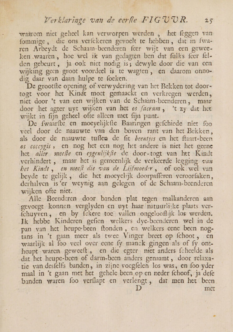 waârom niet geheel kan verworpen werden „ het {eggen van fommige , die ons verfekeren gevoelt te hebben, dat in {wa- ren Arbeydt de Schaam-beenderen feer wijt van een gewee- ken waaren , hoe wel ik van gedagten ben dat fulks feer fel- den gebeurt, ja ook niet nodig is; dewyle door die van een wijking geen groot voordeel is te wagten, en daarom onno- dig daar van daan hulpe te foeken. | De grootfte opening of verwydering van het Bekken tot door- togt voor het Kinde moet gemhaackt en verkregen werden, niet door ’t van een wijken van de Schaam-beenderen, maar door het agter uyt wijken wan het os /acrum, ’t zy dat hee wijkt in fijn geheel ofte alleen met fijn punt. De fwaarfte en moeyelijkfte Baaringen gefchiede niet oo veel door de naauwte van den boven rant van het Bekken, als door de naauwte tuflen de fit beentjes en het ftaart-been os coccygis , en nog het een nog het andere is niet het geene het aller meefle en epgenlijkfie de door-togt van het Kindt het Kindt, en meeft die van de Lijyfmoeder , of ook wel van beyde te gelijk , die het moeyelijk doorpafleren veroorfaken, derhalven is’er weynig aan gelegen of de Schaam-beenderen wijken ofte niet. Alle Beenderen door banden plat tegen malkanderen aan {chuyven, en by fekere toe vallen ongelooflijk los werden, pan van het heupebeen ftonden , en welkers eene been nog- tans in ’t gaan meer als twee Vinger breet op fchoot , en waarlijk al foo weel over eene fy manck gingen als of fy ont- heupt- waren. geweeft , en die egter niet anders fcheelde als dat het heupe-been of darm-been anders genaamt, door relaxa- tie van desfelfs banden, in zijne voegfelen los was, en foo yder maal in ’t gaan met het gehele been op en neder fchoof, ja defe met