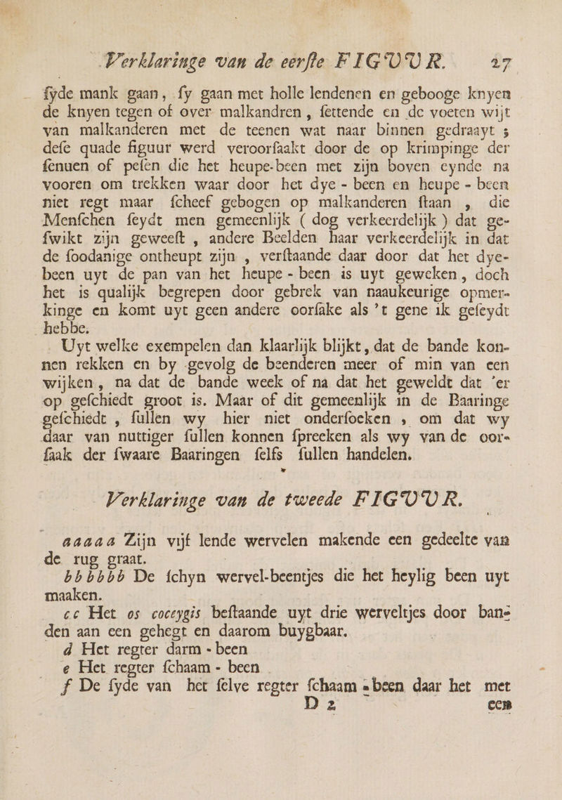 fyde mank gaan, fy gaan met holle lendenen en gebooge knyen de knyen tegen of over malkandren , fettende en de voeren wijt van malkanderen met de teenen wat naar binnen gedraayt 3 defe quade figuur werd veroorfaakt door de op krimpinge der fenuen of pefên die het heupe-been met zijn boven eynde na vooren om trekken waar door het dye - been en heupe - been niet regt maar fcheef gebogen op malkanderen ftaan , die Menfchen feydt men gemeenlijk ( dog verkeerdelijk ) dat ge- fwikt zijn geweeft , andere Beelden haar verkeerdelijk in dat de foodanige ontheupt zijn , verftaande daar door dat het dye- been uyt de pan van het heupe- been is uyt geweken , doch het is qualijk begrepen door gebrek van naaukeurige opmer- kinge en komt uyt geen andere oorfake als ’t gene ik gefeydt hebbe, ‚Uyt welke exempelen dan klaarlijk blijkt, dat de bande kon- nen rekken en by gevolg de beenderen meer of min van een wijken , na dat de bande week of na dat het geweldt dat ‘er op gefchiedt groot is. Maar of dit gemeenlijk in de Baaringe gefchiedt , fullen wy hier niet onderfoeken ‚ om dat wy daar van nutuger fullen konnen fpreeken als wy van de oor» faak der fwaare Baaringen felfs fullen handelen, Verklaringe van de tweede FIGO'OR. aaaaa Lijn vijf lende wervelen makende een gedeelte van de rug graat, | | bbbbbb De fchyn wervel-beentjes die het heylig been uyt maaken. | cc Het os coceygis beftaande uyt drie werveltjes door bans den aan een gehegt en daarom buygbaar. d Het regter darm - been e Het regter {chaam - been | f De fyde van her felve regter Schaam «been daar het met | Dz | cen