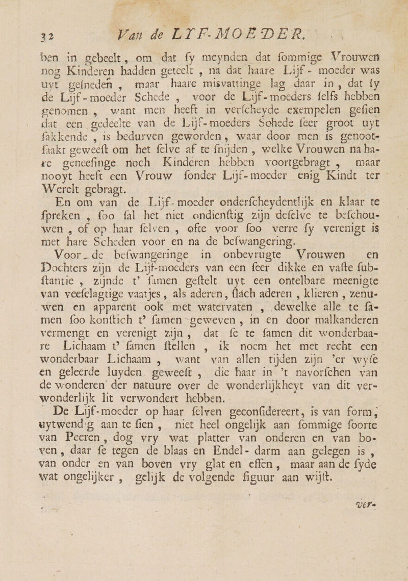 d We Ze MEE MOEDER DS ben in gebeelt, om dat fy meynden dat fommige Vrouwen nog Kinderen hadden geteelt , na dat haare Lijf - moeder was uyt gefneden , maar haare misvattinge lag daar in, dat {y de Lijf -moeder Schede , voor de Lijf - moeders felfs hebben genomen , want men heeft in verfcheyde exempelen gefien dat een gedeelte van de Lijf-moeders Schede feer groot uyt fakkende , is bedurven geworden, waar door ren is genoot- faakr geweeft om het fêlve af te fnijden , welke Vrouwen na ha- re geneefinge noch Kinderen hebben voortgebragt , maar nooyt heeft een Vrouw fonder Lijf-moeder enig Kindt ter Werelt gebragt. En om van de Lijf- moeder onderfcheydentlijk en klaar te {preken , foo fal het niet ondienftig zijn defelve te befchou- wen „ of op haar felven , ofte voor foo verre fy verenigt is met hare Scheden voor en na de befwangering,. Voorde befwangeringe in onbevrugte Vrouwen en Dochters zijn de Lijf-moeders van een feer dikke en vafte fub- {tantie , zijnde t’ famen geftelt uyt een ontelbare meenigte van veefclagtige vaatjes , als aderen, flách aderen , klieren , zenu- „wen en apparent ook mict watervaten , dewelke alle te fa- men foo konftich t° famen geweven , in en door malkanderen vermengt en verenigt zijn, dat fe te famen dit wonderbaa- re Avichaam © (amen {tellen -, ak. noem het met recht een wonderbaar Lichaam , want van allen tijden zijn ’er wyíe en geleerde luyden geweeft , die haar in ’t navorfchen van de wonderen der natuure over de wonderlijkheyt van dit ver= wonderlijk lit verwondert hebben. | | _ De Lijf-moeder op haar {elven geconfidereert, is van form, uytwendg aantefien, niet heel ongelijk aan {ommige foorte van Peeren, dog vry wat platter van onderen en van bo- ven , daar fe tegen de blaas en Endel- darm aan gelegen is, van onder en van boven vry glaten effen , maar aan de fyde wat ongelijker , gelijk de volgende figuur aan wijt. UEFa