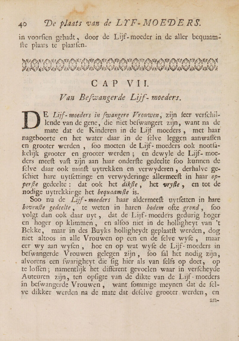 # Az Dd 0 — De plats van-de LFFRMOEDERS in voorfien gehadt, door de Lijf- moeder in de aller bequaam- fte plaars te plaatfen. DEANS ANSA NEELIE ANA ARES NVEAN ELITE NDA aannaaien an N Ara re aaa KAn Zea N27 EEE Of Sen Van Befwangerde Lijf- moeders. NE Lijf- moeders in fwangere Vrouwen, zijn feer verfchil- p lende van de gene, die niet befwangert zijn, want na de mate dat de Kinderen in de Lijf moeders , met haar nageboorte en het water daar in de felve leggen aanwafien en grooter werden , foo moeten de Lijf- moeders ook nootfa- kelijk grooter en grooter werden ; en dewyle de Lijf- moe- ders meeft waft zijn aan haar onderfte gedeelte foo kunnen de fclve daar ook minft uytrekken en verwyderen , derhalve ge- íchtet hare uytíettinge en verwyderinge allermeeft in haar op- perfle gedeelte: dat ook het dikfle, het vryfie , en tot de nodige uytrekkinge het beguaamfle is. Soo nu de Lijf = moeders haar aldermeeft uytfetten in hare bovenfte gedeelte, te weten in haren bodem ofte grond, foo volgt dan ook daar uyt, dat de Lijf- moeders gedurig koger en hoger op klimmen, en alfoo niet in de holligheyt van ’t Bekke, maar in des Buyks holligheydt geplaatft werden, dog met altoos in alle Vrouwen op een en de felve wy{e , maar eer wy aan wyíen , hoe en op wat wyfe de Lijf- moeders in befwangerde Vrouwen gelegen zijn, foo fal het nodig zijn, . alvorens een fwarigheyt die fig hier als van felfs op doet, op te loffen; namentlijk het different gevoelen waar in verfcheyde Auteuren zijn, ten opfigte van de dikte van de Lijf - moeders in befwangerde Vrouwen , want fommige meynen dat de fcl- we dikker werden na de mate dat defelve grooter werden, en | an=
