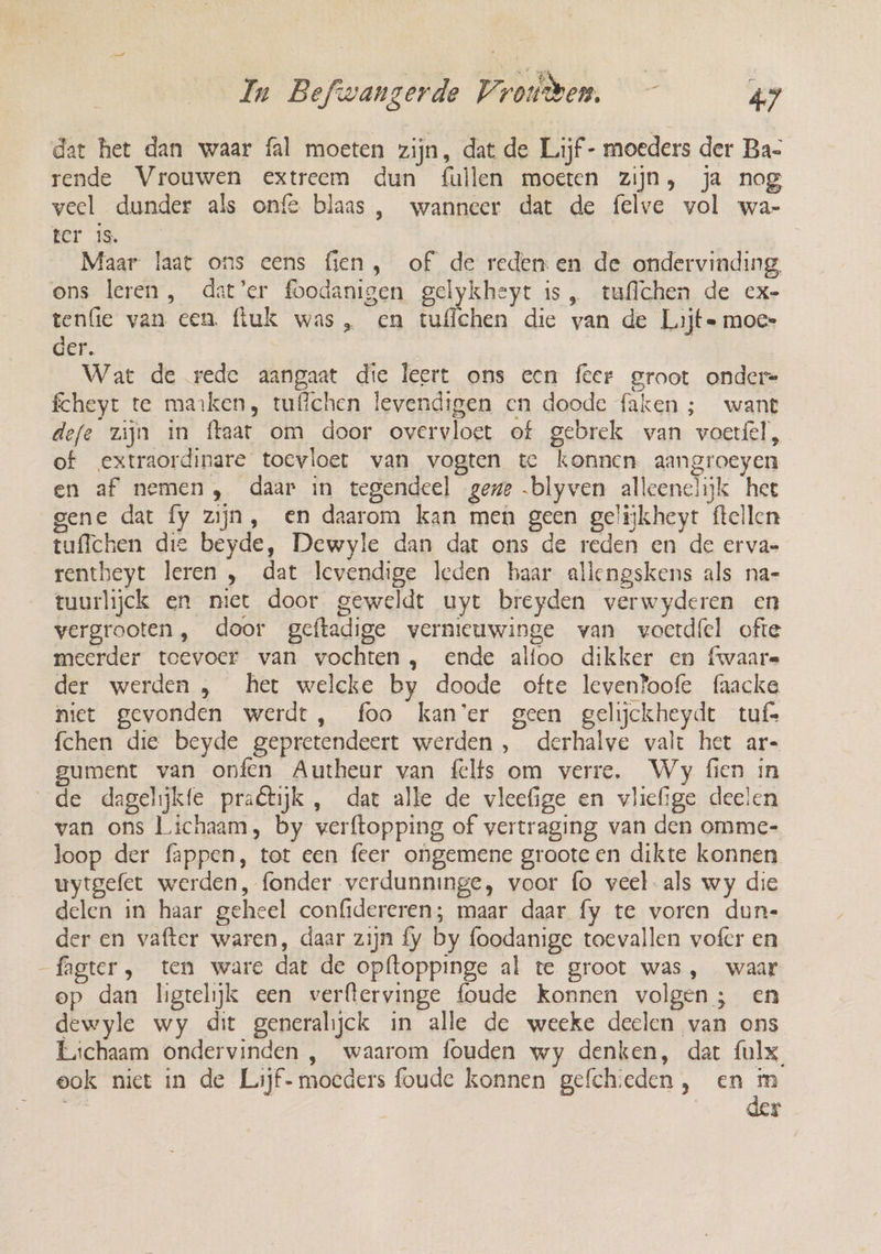 dat het dan waar fal moeten zijn, dat de Lijf - moeders der Ba- rende Vrouwen extreem dun fullen moeten zijn, ja nog veel dunder als onfe blaas , wanneer dat de felve vol wa- ter is. Maar laat ons eens fien, of de reden en de ondervinding, ons leren, dat’er foodanigen gelykheyt is, tuflchen de ex- tenfie van een. fluk was, en tuflchen die van de Lijt= moe» der. | | | Wat de rede aangaat die leert ons een feer groot ondere fcheyt te marken, tufichen levendigen en doode faken ; want defe zijn in ftaat om door overvloet of gebrek van voerfel, of extraordinare tocvloet van vogten te konnen. aangroeyen en af nemen, daar in tegendeel gene .blyven alleenclijk het gene dat fy zijn, en daarom kan men geen gelijkheyt ftellen tuffchen die beyde, Dewyle dan dat ons de reden en de erva- rentheyt leren , dat levendige leden haar allengskens als na- tuurlijck en niet door geweldt uyt breyden verwyderen en vergrooten, door geftadige vernieuwinge van voerdfel ofte meerder toevoer van vochten , ende alfoo dikker en fwaare der werden , het welcke by doode ofte leventoofe faacke niet gevonden werdt, foo kan'er geen gelijckheydt tuf= fchen die beyde gepretendeert werden , derhalve valt het ar- gument van onfen Autheur van felfs om verre. Wy fien in de dagelijkte praétijk , dat alle de vleefige en vliefige deelen van ons Lichaam, by werftopping of vertraging van den omme- loop der fappen, tot een feer ongemene groote en dikte konnen uytgefet werden, fonder verdunninge, voor fo veel als wy die delen in haar geheel confidereren; maar daar fy te voren dun- der en vafter waren, daar zijn fy by foodanige toevallen vofer en fagter, tem ware dat de opftoppinge al te groot was, waar op dan ligtelijk een verftervinge foude konnen volgen; en dewyle wy dit generalijck in alle de weeke deelen van ons Lichaam ondervinden , waarom fouden wy denken, dat fulx, eok niet in de Lijf- moeders foude konnen gefchieden, en m | dp