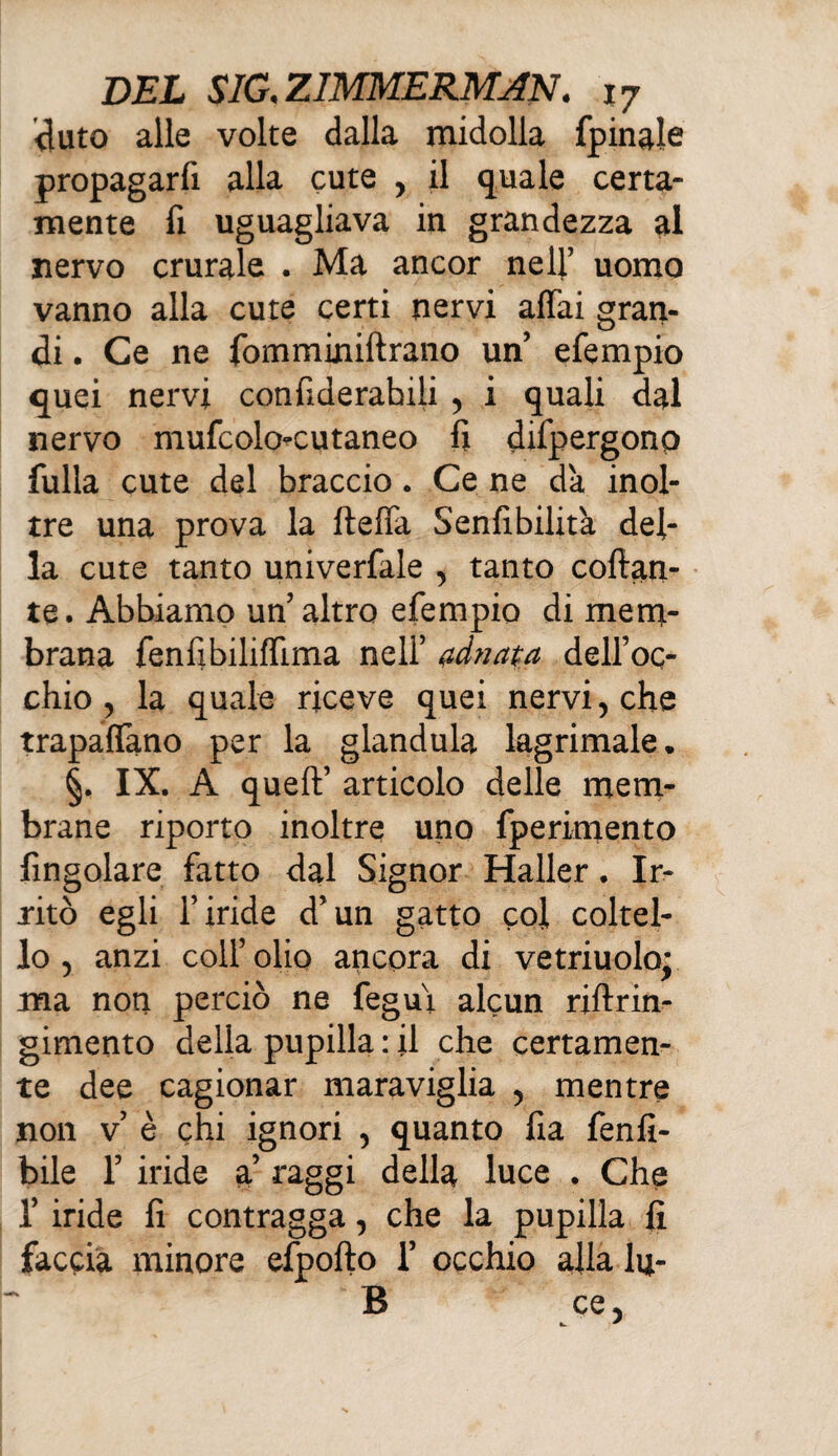 fiuto alle volte dalla midolla fpinale propagarfi alla cute , il quale certa¬ mente fi uguagliava in grandezza al nervo crurale . Ma ancor nell’ uomo vanno alla cute certi nervi affai gran¬ di . Ce ne fomminiftrano un efempio quei nervi confiderabiii , i quali dal nervo mufcolo-cutaneo li difpergono fulla cute del braccio. Ce ne dà inol¬ tre una prova la fteffa Senfibilità del¬ la cute tanto univerfale , tanto collan¬ te. Abbiamo un altro efempio di mem¬ brana fenfibiliffima neli’ adnata dell’oq- chio , la quale riceve quei nervi, che trapaffano per la gianduia lagrimale* §. IX. A quell’ articolo delle mem¬ brane riporto inoltre uno fperimento fingolare fatto dal Signor Haller. Ir¬ ritò egli l’iride d’un gatto col coltel¬ lo, anzi coll’olio ancora di vetriuolo* ma non perciò ne fegui alcun riflrin- gimento della pupilla : il che certamen¬ te dee cagionar maraviglia , mentre non v’ è chi ignori , quanto fia fenfi- bile 1’ iride a’ raggi della luce . Che f iride fi contragga, che la pupilla fi faccia minore efpofto 1’ occhio alla lu- B ce,