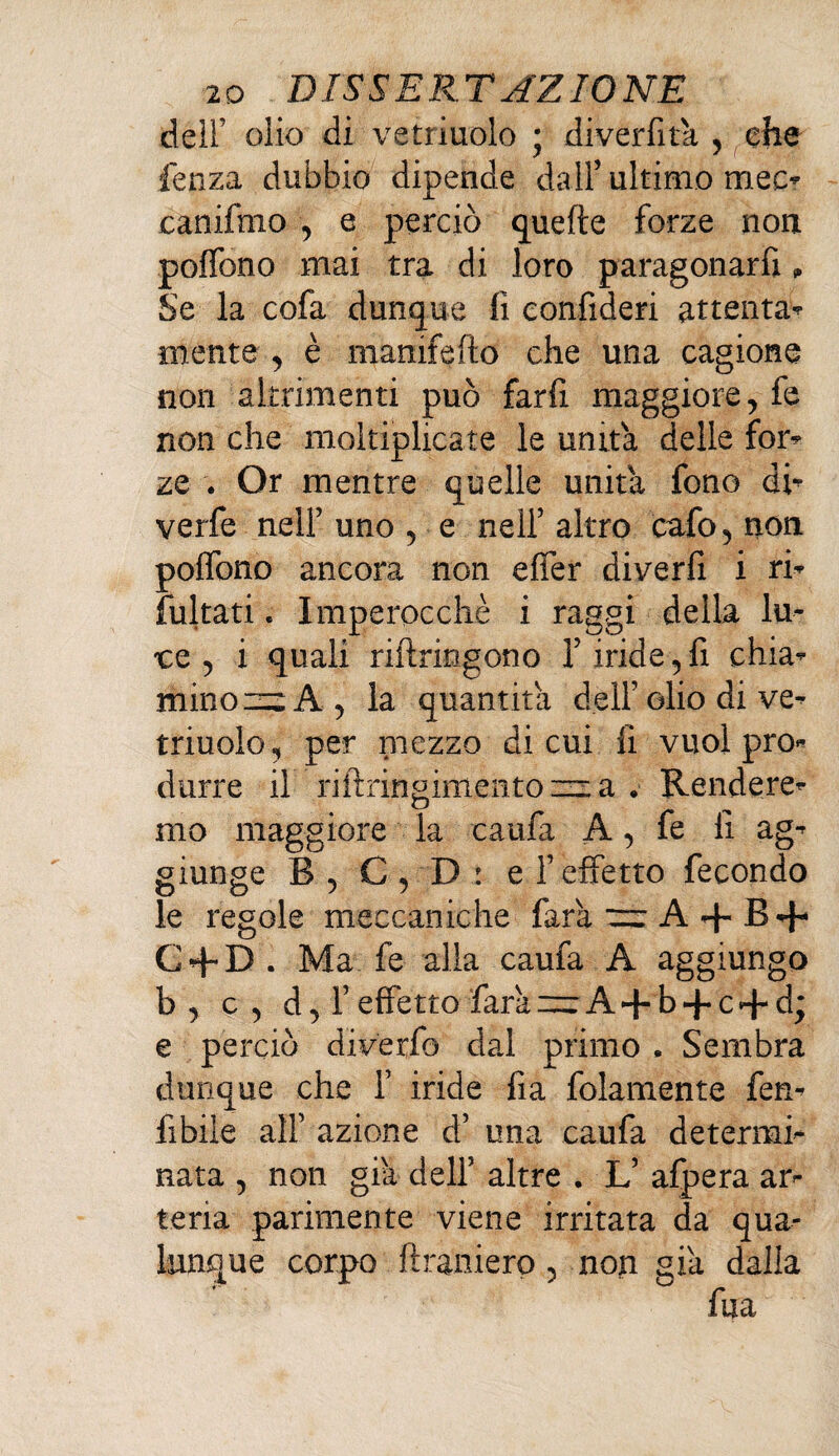 deli’ olio di vetriuolo ; di ver fit a , che fenza dubbio dipende dall’ ultimo mec? canifmo , e perciò quelle forze non poflbno mai tra di loro paragonarci » Se la cofa dunque fi eonfideri attenta* mente , è mamfefto che una cagione non altrimenti può farfi maggiore, fe non che moltiplicate le unita delle for* ze . Or mentre quelle unità fono di* verfe nell’ uno , e nell’ altro cafo , non polfono ancora non effer diverfi i rif¬ luitati . Imperocché i raggi della lu¬ ce 5 i quali riilriogono l’iride,fi chia¬ mino = A , la quantità dell’ olio di ve- triuoìo, per mezzo di cui fi vuol pro¬ durre il riftringmtentQiz-a . Rendere¬ mo maggiore la caufa A, fe fi ag¬ giunge B , C , D : e l’effetto fecondo le regole meccaniche farà — A + B 4* C + D. Ma fe alla caufa A aggiungo b, c, d, l’effetto farà —A + b + c + d; e perciò diverfo dal primo , Sembra dunque che 1’ iride fia folamente fen- fibile all’ azione d’ una caufa determi¬ nata , non già dell’ altre . L’ afpera ar¬ teria parimente viene irritata da qua¬ lunque corpo ftraniero, non già dalla