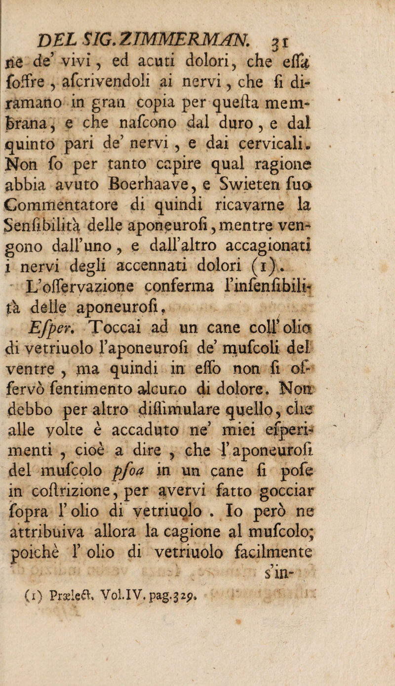 ne de’ vivi, ed acuti dolori, che effk {offre , afcrivendoli ai nervi, che fi di¬ ramano in gran copia per quella mem¬ brana , e che nafcono dal duro , e dal quinto pari de’ nervi, e dai cervicali. Non fo per tanto capire qual ragione abbia avuto Boerhaave, e Swieten fu» Commentatore di quindi ricavarne la Senfibilit'a delle aponeurofi, mentre ven¬ gono dall’uno , e dall’altro accagionati i nervi degli accennati dolori (1) . L’olfervazione conferma l’infenfibili- t'a delle aponeurofi. Efp en Toccai ad un cane coll’olio di vetriuolo l’aponeurofi de mufcoli dei ventre > ma quindi in effo non fi ofi fervo fentimento alcuno di dolore. Non debbo peraltro diflimulare quello, che alle yoke è accaduto ne’ miei efperb menti , cioè a dire 5 che d’aponeurofi del mufcolo pfoa in un cane fi pofe in cofirizione 5 per avervi fatto gocciar ifopra l’olio di vetriuolo . Io però ne attribuiva allora la cagione al mufcolo; poiché r olio di vetriuolo facilmente (1) Pradeft» Voi.IV.pag.32p»