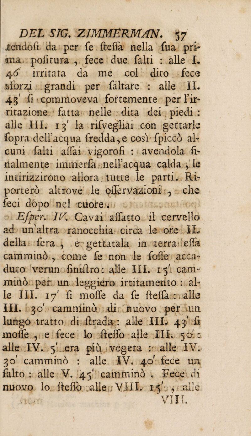 Pendoli da per fe ftefia nella fua prh ma politura , fece due faki : alle I. 46 irritata da me col dito fece sforza grandi per faltare : alle IL 43' fi cpmmoveva fortemente per l’ir* ritazione fatta nelle dita dei piedi : alle III. 13' la rifvegliai con gettarle fopra dell’acqua freddale cosi- fpiccò al¬ cuni falti affai vigorofi : avendola fi¬ nalmente irnmerfa nell’acqua calda , le intirizzirono allora tutte le parti. Ri¬ porterò altrove le pffervazioni 5 che feci dopo nel cuore . m er. IV. Cavai affatto il cervello ad un’altra ranocchia circa le ore IL della fera y e gettatala in terra effa camminò y come fe non le foffe acca¬ duto verun fìniftro: alle III. 15' cam¬ minò per un leggiero irritamento : al¬ le III. 17' fi molle da fe fteffa : alle III. 30' camminò di nuovo per un lungo tratto di ftrada : alle III. 43' fi moffe , e fece lo fteffo alle III. 50' : alle IV. 5' era più vegeta : alle IV. 30' camminò : alle IV. 40' fece un falto : alle V. 45' camminò , Fece di nuovo lo fteffo alle ; Vili. 1% , alle Vili.