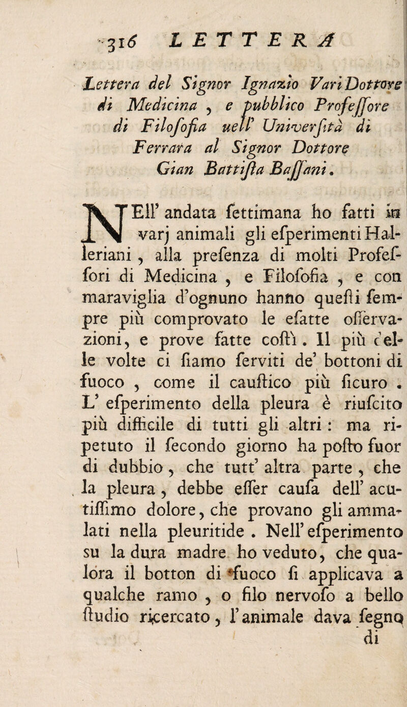 Lettera del Signor Ignazio Vari Dottore di Medicina , e pubblico Profefjore di Filofojia uell Univerfitd di Ferrara al Signor Dottore Gian Battijìa BaJJani. \ T EH5 andata fettimana ha fatti iti varj animali gli efperimentiHal- leriani , alla prefenza di molti Profef- fori di Medicina , e Filofofia , e con maraviglia d’ognuno hanno quelli fem- pre più comprovato le efatte ofìèrva- zioni 5 e prove fatte cotti. 11 più cel¬ le volte ci fiamo ferviti de’ bottoni di \ fuoco , come il cauftico più ficuro . L5 efperimento della pleura è riufcito più difficile di tutti gli altri : ma ri¬ petuto il fecondo giorno ha potto fuor di dubbio 5 che tutt’ altra parte , che la pleura , debbe effer caufa dell’ acu- tiffimo dolore , che provano gli amma¬ lati nella pleuritide . Nell’efperimento su la dura madre ho veduto, che qua¬ lora il botton di *fuoco fi applicava a qualche ramo , o filo nervofo a bello ttudio ricercato, l’animale dava fegnq di